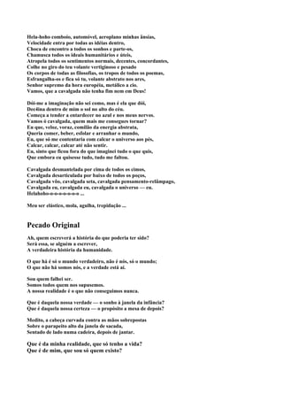 Hela-hoho comboio, automóvel, aeroplano minhas ânsias,
Velocidade entra por todas as idéias dentro,
Choca de encontro a todos os sonhos e parte-os,
Chamusca todos os ideais humanitários e úteis,
Atropela todos os sentimentos normais, decentes, concordantes,
Colhe no giro do teu volante vertiginoso e pesado
Os corpos de todas as filosofias, os tropos de todos os poemas,
Esfrangalha-os e fica só tu, volante abstrato nos ares,
Senhor supremo da hora européia, metálico a cio.
Vamos, que a cavalgada não tenha fim nem em Deus!

Dói-me a imaginação não sei como, mas é ela que dói,
Dec4ina dentro de mim o sol no alto do céu.
Começa a tender a entardecer no azul e nos meus nervos.
Vamos ó cavalgada, quem mais me consegues tornar?
Eu que, veloz, voraz, comilão da energia abstrata,
Queria comer, beber, esfolar e arranhar o mundo,
Eu, que só me contentaria com calcar o universo aos pés,
Calcar, calcar, calcar até não sentir.
Eu, sinto que ficou fora do que imaginei tudo o que quis,
Que embora eu quisesse tudo, tudo me faltou.

Cavalgada desmantelada por cima de todos os cimos,
Cavalgada desarticulada por baixo de todos os poços,
Cavalgada vôo, cavalgada seta, cavalgada pensamento-relâmpago,
Cavalgada eu, cavalgada eu, cavalgada o universo — eu.
Helahoho-o-o-o-o-o-o-o ...

Meu ser elástico, mola, agulha, trepidação ...


Pecado Original
Ah, quem escreverá a história do que poderia ter sido?
Será essa, se alguém a escrever,
A verdadeira história da humanidade.

O que há é só o mundo verdadeiro, não é nós, só o mundo;
O que não há somos nós, e a verdade está aí.

Sou quem falhei ser.
Somos todos quem nos supusemos.
A nossa realidade é o que não conseguimos nunca.

Que é daquela nossa verdade — o sonho à janela da infância?
Que é daquela nossa certeza — o propósito a mesa de depois?

Medito, a cabeça curvada contra as mãos sobrepostas
Sobre o parapeito alto da janela de sacada,
Sentado de lado numa cadeira, depois de jantar.

Que é da minha realidade, que só tenho a vida?
Que é de mim, que sou só quem existo?
 
