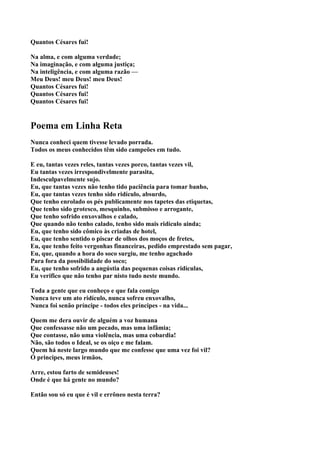 Quantos Césares fui!

Na alma, e com alguma verdade;
Na imaginação, e com alguma justiça;
Na inteligência, e com alguma razão —
Meu Deus! meu Deus! meu Deus!
Quantos Césares fui!
Quantos Césares fui!
Quantos Césares fui!


Poema em Linha Reta
Nunca conheci quem tivesse levado porrada.
Todos os meus conhecidos têm sido campeões em tudo.

E eu, tantas vezes reles, tantas vezes porco, tantas vezes vil,
Eu tantas vezes irrespondivelmente parasita,
Indesculpavelmente sujo.
Eu, que tantas vezes não tenho tido paciência para tomar banho,
Eu, que tantas vezes tenho sido ridículo, absurdo,
Que tenho enrolado os pés publicamente nos tapetes das etiquetas,
Que tenho sido grotesco, mesquinho, submisso e arrogante,
Que tenho sofrido enxovalhos e calado,
Que quando não tenho calado, tenho sido mais ridículo ainda;
Eu, que tenho sido cômico às criadas de hotel,
Eu, que tenho sentido o piscar de olhos dos moços de fretes,
Eu, que tenho feito vergonhas financeiras, pedido emprestado sem pagar,
Eu, que, quando a hora do soco surgiu, me tenho agachado
Para fora da possibilidade do soco;
Eu, que tenho sofrido a angústia das pequenas coisas ridículas,
Eu verifico que não tenho par nisto tudo neste mundo.

Toda a gente que eu conheço e que fala comigo
Nunca teve um ato ridículo, nunca sofreu enxovalho,
Nunca foi senão príncipe - todos eles príncipes - na vida...

Quem me dera ouvir de alguém a voz humana
Que confessasse não um pecado, mas uma infâmia;
Que contasse, não uma violência, mas uma cobardia!
Não, são todos o Ideal, se os oiço e me falam.
Quem há neste largo mundo que me confesse que uma vez foi vil?
Ó principes, meus irmãos,

Arre, estou farto de semideuses!
Onde é que há gente no mundo?

Então sou só eu que é vil e errôneo nesta terra?
 
