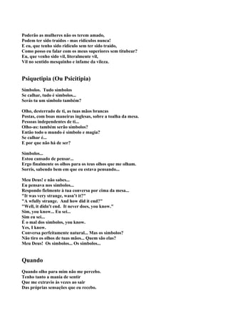 Poderão as mulheres não os terem amado,
Podem ter sido traídos - mas ridículos nunca!
E eu, que tenho sido ridículo sem ter sido traído,
Como posso eu falar com os meus superiores sem titubear?
Eu, que venho sido vil, literalmente vil,
Vil no sentido mesquinho e infame da vileza.


Psiquetipia (Ou Psicitipia)
Símbolos. Tudo símbolos
Se calhar, tudo é símbolos...
Serás tu um símbolo também?

Olho, desterrado de ti, as tuas mãos brancas
Postas, com boas maneiras inglesas, sobre a toalha da mesa.
Pessoas independentes de ti...
Olho-as: também serão símbolos?
Então todo o mundo é símbolo e magia?
Se calhar é...
E por que não há de ser?

Símbolos...
Estou cansado de pensar...
Ergo finalmente os olhos para os teus olhos que me olham.
Sorris, sabendo bem em que eu estava pensando...

Meu Deus! e não sabes...
Eu pensava nos símbolos...
Respondo fielmente à tua conversa por cima da mesa...
"It was very strange, wasn’t it?"
"A wfully strange. And how did it end?"
"Well, it didn't end. It never does, you know."
Sim, you know... Eu sei...
Sim eu sei...
É o mal dos símbolos, you know.
Yes, I know.
Conversa perfeitamente natural... Mas os símbolos?
Não tiro os olhos de tuas mãos... Quem são elas?
Meu Deus! Os símbolos... Os símbolos...


Quando
Quando olho para mim não me percebo.
Tenho tanto a mania de sentir
Que me extravio às vezes ao sair
Das próprias sensações que eu recebo.
 