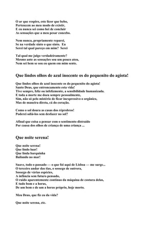 O ar que respiro, este licor que bebo,
Pertencem ao meu modo de existir,
E eu nunca sei como hei de concluir
As sensações que a meu pesar concebo.

Nem nunca, propriamente reparei,
Se na verdade sinto o que sinto. Eu
Serei tal qual pareço em mim? Serei

Tal qual me julgo verdadeiramente?
Mesmo ante as sensações sou um pouco ateu,
Nem sei bem se sou eu quem em mim sente.


Que lindos olhos de azul inocente os do pequenito do agiota!
Que lindos olhos de azul inocente os do pequenito do agiota!
Santo Deus, que entroncamento esta vida!
Tive sempre, feliz ou infelizmente, a sensibilidade humanizada.
E toda a morte me doeu sempre pessoalmente,
Sim, não só pelo mistério de ficar inexpressivo o orgânico,
Mas de maneira direta, cá do coração.

Como o sol doura as casas dos réprobros!
Poderei odiá-los sem desfazer no sol?

Afinal que coisa a pensar com o sentimento distraído
Por causa dos olhos de criança de uma criança ...


Que noite serena!
Que noite serena!
Que lindo luar!
Que linda barquinha
Bailando no mar!

Suave, todo o passado — o que foi aqui de Lisboa — me surge...
O terceiro andar das tias, o sossego de outrora,
Sossego de várias espécies,
A infância sem futuro pensado,
O ruído aparentemente contínuo da máquina de costura delas,
E tudo bom e a horas,
De um bem e de um a horas próprio, hoje morto.

Meu Deus, que fiz eu da vida?

Que noite serena, etc.
 