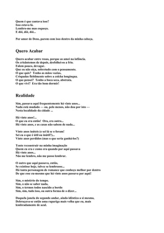 Quem é que cantava isso?
Isso estava lá.
Lembro-me mas esqueço.
E dói, dói, dói...

Por amor de Deus, parem com isso dentro da minha cabeça.



Quero Acabar
Quero acabar entre rosas, porque as amei na infância.
Os crisântemos de depois, desfolhei-os a frio.
Falem pouco, devagar.
Que eu não oiça, sobretudo com o pensamento.
O que quis? Tenho as mãos vazias,
Crispadas flebilmente sobre a colcha longínqua.
O que pensei? Tenho a boca seca, abstrata.
O que vivi? Era tão bom dormir!



Realidade
Sim, passava aqui frequentemente há vinte anos...
Nada está mudado — ou, pelo menos, não dou por isto —
Nesta localidade da cidade ...

Há vinte anos!...
O que eu era então! Ora, era outro...
Há vinte anos, e as casas não sabem de nada...

Vinte anos inúteis (e sei lá se o foram!
Sei eu o que é útil ou inútil?)...
Vinte anos perdidos (mas o que seria ganhá-los?)

Tento reconstruir na minha imaginação
Quem eu era e como era quando por aqui passava
Há vinte anos...
Não me lembro, não me posso lembrar.

O outro que aqui passava, então,
Se existisse hoje, talvez se lembrasse...
Há tanta personagem de romance que conheço melhor por dentro
De que esse eu-mesmo que há vinte anos passava por aqui!

Sim, o mistério do tempo.
Sim, o não se saber nada,
Sim, o termos todos nascido a bordo
Sim, sim, tudo isso, ou outra forma de o dizer...

Daquela janela do segundo andar, ainda idêntica a si mesma,
Debruçava-se então uma rapariga mais velha que eu, mais
lembradamente de azul.
 