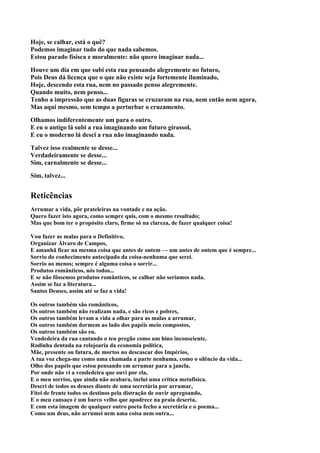 Hoje, se calhar, está o quê?
Podemos imaginar tudo do que nada sabemos.
Estou parado físisca e moralmente: não quero imaginar nada...

Houve um dia em que subi esta rua pensando alegremente no futuro,
Pois Deus dá licença que o que não existe seja fortemente iluminado,
Hoje, descendo esta rua, nem no passado penso alegremente.
Quando muito, nem penso...
Tenho a impressão que as duas figuras se cruzaram na rua, nem então nem agora,
Mas aqui mesmo, sem tempo a perturbar o cruzamento.

Olhamos indiferentemente um para o outro.
E eu o antigo lá subi a rua imaginando um futuro girassol,
E eu o moderno lá desci a rua não imaginando nada.

Talvez isso realmente se desse...
Verdadeiramente se desse...
Sim, carnalmente se desse...

Sim, talvez...


Reticências
Arrumar a vida, pôr prateleiras na vontade e na ação.
Quero fazer isto agora, como sempre quis, com o mesmo resultado;
Mas que bom ter o propósito claro, firme só na clareza, de fazer qualquer coisa!

Vou fazer as malas para o Definitivo,
Organizar Álvaro de Campos,
E amanhã ficar na mesma coisa que antes de ontem — um antes de ontem que é sempre...
Sorrio do conhecimento antecipado da coisa-nenhuma que serei.
Sorrio ao menos; sempre é alguma coisa o sorrir...
Produtos românticos, nós todos...
E se não fôssemos produtos românticos, se calhar não seríamos nada.
Assim se faz a literatura...
Santos Deuses, assim até se faz a vida!

Os outros também são românticos,
Os outros também não realizam nada, e são ricos e pobres,
Os outros também levam a vida a olhar para as malas a arrumar,
Os outros também dormem ao lado dos papéis meio compostos,
Os outros também são eu.
Vendedeira da rua cantando o teu pregão como um hino inconsciente,
Rodinha dentada na relojoaria da economia política,
Mãe, presente ou futura, de mortos no descascar dos Impérios,
A tua voz chega-me como uma chamada a parte nenhuma, como o silêncio da vida...
Olho dos papéis que estou pensando em arrumar para a janela,
Por onde não vi a vendedeira que ouvi por ela,
E o meu sorriso, que ainda não acabara, inclui uma crítica metafisica.
Descri de todos os deuses diante de uma secretária por arrumar,
Fitei de frente todos os destinos pela distração de ouvir apregoando,
E o meu cansaço é um barco velho que apodrece na praia deserta,
E com esta imagem de qualquer outro poeta fecho a secretária e o poema...
Como um deus, não arrumei nem uma coisa nem outra...
 