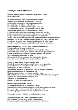 Saudação a Walt Whitman
Portugal Infinito, onze de junho de mil novecentos e quinze...
Hé-lá-á-á-á-á-á-á!

De aqui de Portugal, todas as épocas no meu cérebro,
Saúdo-te, Walt, saúdo-te, meu irmão em Universo,
Eu, de monóculo e casaco exageradamente cintado,
Não sou indigno de ti, bem o sabes, Walt,
Não sou indigno de ti, basta saudar-te para o não ser...
Eu tão contíguo à inércia, tão facilmente cheio de tédio,
Sou dos teus, tu bem sabes, e compreendo-te e amo-te,
E embora te não conhecesse, nascido pelo ano em que morrias,
Sei que me amaste também, que me conheceste, e estou contente.
Sei que me conheceste, que me contemplaste e me explicaste,
Sei que é isso que eu sou, quer em Brooklyn Ferry dez anos antes de eu nascer,
Quer pela Rua do Ouro acima pensando em tudo que não é a Rua do Ouro,
E conforme tu sentiste tudo, sinto tudo, e cá estamos de mãos dadas,
De mãos dadas, Walt, de mãos dadas, dançando o universo na alma.

Ó sempre moderno e eterno, cantor dos concretos absolutos,
Concubina fogosa do universo disperso,
Grande pederasta roçando-te contra a adversidade das coisas,
Sexualizado pelas pedras, pelas árvores, pelas pessoas, pelas profissões,
Cio das passagens, dos encontros casuais, das meras observações,
Meu entusiasta pelo conteúdo de tudo,
Meu grande herói entrando pela Morte dentro aos pinotes,
E aos urros, e aos guinchos, e aos berros saudando Deus!

Cantor da fraternidade feroz e terna com tudo,
Grande democrata epidérmico, contágio a tudo em corpo e alma,
Carnaval de todas as ações, bacanal de todos os propósitos,
Irmão gêmeo de todos os arrancos,
Jean-Jacques Rousseau do mundo que havia de produzir máquinas,
Homero do insaisissable de flutuante carnal,
Shakespeare da sensação que começa a andar a vapor,
Milton-Shelley do horizonte da Eletricidade futura! incubo de todos os gestos
Espasmo pra dentro de todos os objetos-força,
Souteneur de todo o Universo,
Rameira de todos os sistemas solares...

Quantas vezes eu beijo o teu retrato!
Lá onde estás agora (não sei onde é mas é Deus)
Sentes isto, sei que o sentes, e os meus beijos são mais quentes (em gente)
E tu assim é que os queres, meu velho, e agradeces de lá —,
Sei-o bem, qualquer coisa mo diz, um agrado no meu espírito

Uma ereção abstrata e indireta no fundo da minha alma.

Nada do engageant em ti, mas ciclópico e musculoso,
Mas perante o Universo a tua atitude era de mulher,
E cada erva, cada pedra, cada homem era para ti o Universo.
 