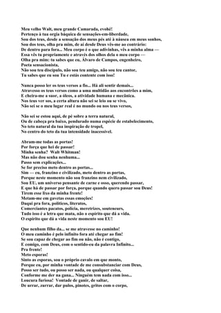 Meu velho Walt, meu grande Camarada, evohé!
Pertenço à tua orgia báquica de sensações-em-liberdade,
Sou dos teus, desde a sensação dos meus pés até à náusea em meus sonhos,
Sou dos teus, olha pra mim, de aí desde Deus vês-me ao contrário:
De dentro para fora... Meu corpo é o que adivinhas, vês a minha alma —
Essa vês tu propriamente e através dos olhos dela o meu corpo —
Olha pra mim: tu sabes que eu, Álvaro de Campos, engenheiro,
Poeta sensacionista,
Não sou teu discípulo, não sou teu amigo, não sou teu cantor,
Tu sabes que eu sou Tu e estás contente com isso!

Nunca posso ler os teus versos a fio... Há ali sentir demais...
Atravesso os teus versos como a uma multidão aos encontrões a mim,
E cheira-me a suor, a óleos, a atividade humana e mecânica.
Nos teus ver sos, a certa altura não sei se leio ou se vivo,
Não sei se o meu lugar real é no mundo ou nos teus versos,

Não sei se estou aqui, de pé sobre a terra natural,
Ou de cabeça pra baixo, pendurado numa espécie de estabelecimento,
No teto natural da tua inspiração de tropel,
No centro do teto da tua intensidade inacessível.

Abram-me todas as portas!
Por força que hei de passar!
Minha senha? Walt Whitman!
Mas não dou senha nenhuma...
Passo sem explicações...
Se for preciso meto dentro as portas...
Sim — eu, franzino e civilizado, meto dentro as portas,
Porque neste momento não sou franzino nem civilizado,
Sou EU, um universo pensante de carne e osso, querendo passar,
E que há de passar por força, porque quando quero passar sou Deus!
Tirem esse lixo da minha frente!
Metam-me em gavetas essas emoções!
Daqui pra fora, políticos, literatos,
Comerciantes pacatos, polícia, meretrizes, souteneurs,
Tudo isso é a letra que mata, não o espírito que dá a vida.
O espírito que dá a vida neste momento sou EU!

Que nenhum filho da... se me atravesse no caminho!
O meu caminho é pelo infinito fora até chegar ao fim!
Se sou capaz de chegar ao fim ou não, não é contigo,
E comigo, com Deus, com o sentido-eu da palavra Infinito...
Pra frente!
Meto esporas!
Sinto as esporas, sou o próprio cavalo em que monto,
Porque eu, por minha vontade de me consubstanciar com Deus,
Posso ser tudo, ou posso ser nada, ou qualquer coisa,
Conforme me der na gana... Ninguém tem nada com isso...
Loucura furiosa! Vontade de ganir, de saltar,
De urrar, zurrar, dar pulos, pinotes, gritos com o corpo,
 