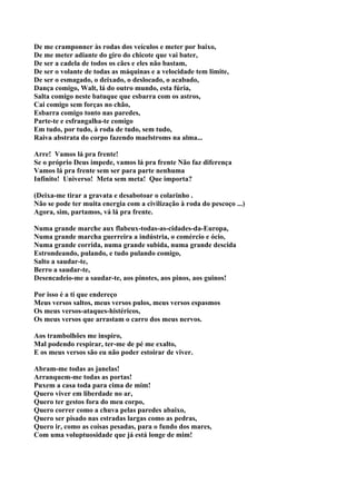 De me cramponner às rodas dos veículos e meter por baixo,
De me meter adiante do giro do chicote que vai bater,
De ser a cadela de todos os cães e eles não bastam,
De ser o volante de todas as máquinas e a velocidade tem limite,
De ser o esmagado, o deixado, o deslocado, o acabado,
Dança comigo, Walt, lá do outro mundo, esta fúria,
Salta comigo neste batuque que esbarra com os astros,
Cai comigo sem forças no chão,
Esbarra comigo tonto nas paredes,
Parte-te e esfrangalha-te comigo
Em tudo, por tudo, à roda de tudo, sem tudo,
Raiva abstrata do corpo fazendo maelstroms na alma...

Arre! Vamos lá pra frente!
Se o próprio Deus impede, vamos lá pra frente Não faz diferença
Vamos lá pra frente sem ser para parte nenhuma
Infinito! Universo! Meta sem meta! Que importa?

(Deixa-me tirar a gravata e desabotoar o colarinho .
Não se pode ter muita energia com a civilização à roda do pescoço ...)
Agora, sim, partamos, vá lá pra frente.

Numa grande marche aux flabeux-todas-as-cidades-da-Europa,
Numa grande marcha guerreira a indústria, o comércio e ócio,
Numa grande corrida, numa grande subida, numa grande descida
Estrondeando, pulando, e tudo pulando comigo,
Salto a saudar-te,
Berro a saudar-te,
Desencadeio-me a saudar-te, aos pinotes, aos pinos, aos guinos!

Por isso é a ti que endereço
Meus versos saltos, meus versos pulos, meus versos espasmos
Os meus versos-ataques-histéricos,
Os meus versos que arrastam o carro dos meus nervos.

Aos trambolhões me inspiro,
Mal podendo respirar, ter-me de pé me exalto,
E os meus versos são eu não poder estoirar de viver.

Abram-me todas as janelas!
Arranquem-me todas as portas!
Puxem a casa toda para cima de mim!
Quero viver em liberdade no ar,
Quero ter gestos fora do meu corpo,
Quero correr como a chuva pelas paredes abaixo,
Quero ser pisado nas estradas largas como as pedras,
Quero ir, como as coisas pesadas, para o fundo dos mares,
Com uma voluptuosidade que já está longe de mim!
 
