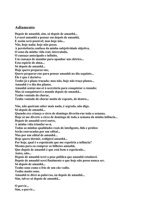 Adiamento
Depois de amanhã, sim, só depois de amanhã...
Levarei amanhã a pensar em depois de amanhã,
E assim será possível; mas hoje não...
Não, hoje nada; hoje não posso.
A persistência confusa da minha subjetividade objetiva,
O sono da minha vida real, intercalado,
O cansaço antecipado e infinito,
Um cansaço de mundos para apanhar um elétrico...
Esta espécie de alma...
Só depois de amanhã...
Hoje quero preparar-me,
Quero preparar-rne para pensar amanhã no dia seguinte...
Ele é que é decisivo.
Tenho já o plano traçado; mas não, hoje não traço planos...
Amanhã é o dia dos planos.
Amanhã sentar-me-ei à secretária para conquistar o rnundo;
Mas só conquistarei o mundo depois de amanhã...
Tenho vontade de chorar,
Tenho vontade de chorar muito de repente, de dentro...

Não, não queiram saber mais nada, é segredo, não digo.
Só depois de amanhã...
Quando era criança o circo de domingo divertia-rne toda a semana.
Hoje só me diverte o circo de domingo de toda a semana da minha infância...
Depois de amanhã serei outro,
A minha vida triunfar-se-á,
Todas as minhas qualidades reais de inteligente, lido e prático
Serão convocadas por um edital...
Mas por um edital de amanhã...
Hoje quero dormir, redigirei amanhã...
Por hoje, qual é o espetáculo que me repetiria a infância?
Mesmo para eu comprar os bilhetes amanhã,
Que depois de amanhã é que está bem o espetáculo...
Antes, não...
Depois de amanhã terei a pose pública que amanhã estudarei.
Depois de amanhã serei finalmente o que hoje não posso nunca ser.
Só depois de amanhã...
Tenho sono como o frio de um cão vadio.
Tenho muito sono.
Amanhã te direi as palavras, ou depois de amanhã...
Sim, talvez só depois de amanhã...

O porvir...
Sim, o porvir...
 