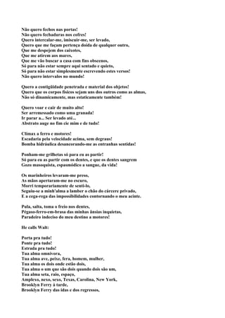 Não quero fechos nas portas!
Não quero fechaduras nos cofres!
Quero intercalar-me, imiscuir-me, ser levado,
Quero que me façam pertença doída de qualquer outro,
Que me despejem dos caixotes,
Que me atirem aos mares,
Que me vão buscar a casa com fins obscenos,
Só para não estar sempre aqui sentado e quieto,
Só para não estar simplesmente escrevendo estes versos!
Não quero intervalos no mundo!

Quero a contigüidade penetrada e material dos objetos!
Quero que os corpos físicos sejam uns dos outros como as almas,
Não só dinamicamente, mas estaticamente também!

Quero voar e cair de muito alto!
Ser arremessado como uma granada!
Ir parar a... Ser levado até...
Abstrato auge no fim cie mim e de tudo!

Clímax a ferro e motores!
Escadaria pela velocidade acima, sem degraus!
Bomba hidráulica desancorando-me as entranhas sentidas!

Ponham-me grilhetas só para eu as partir!
Só para eu as partir com os dentes, e que os dentes sangrem
Gozo masoquista, espasmódico a sangue, da vida!

Os marinheiros levaram-me preso,
As mãos apertaram-me no escuro,
Morri temporariamente de senti-lo,
Seguiu-se a minh'alma a lamber o chão do cárcere privado,
E a cega-rega das impossibilidades contornando o meu acinte.

Pula, salta, toma o freio nos dentes,
Pégaso-ferro-em-brasa das minhas ânsias inquietas,
Paradeiro indeciso do meu destino a motores!

He calls Walt:

Porta pra tudo!
Ponte pra tudo!
Estrada pra tudo!
Tua alma omnívora,
Tua alma ave, peixe, fera, homem, mulher,
Tua alma os dois onde estão dois,
Tua alma o um que são dois quando dois são um,
Tua alma seta, raio, espaço,
Amplexo, nexo, sexo, Texas, Carolina, New York,
Brooklyn Ferry à tarde,
Brooklyn Ferry das idas e dos regressos,
 