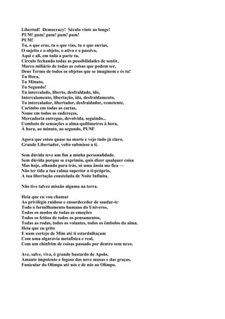 Libertad! Democracy! Século vinte ao longe!
PUM! pum! pum! pum! pum!
PUM!
Tu, o que eras, tu o que vias, tu o que ouvias,
O sujeito e o objeto, o ativo e o passivo,
Aqui e ali, em toda a parte tu,
Círculo fechando todas as possibilidades de sentir,
Marco miliário de todas as coisas que podem ser,
Deus Termo de todos os objetos que se imaginem e és tu!
Tu Hora,
Tu Minuto,
Tu Segundo!
Tu intercalado, liberto, desfraldado, ido,
Intercalamento, libertação, ida, desfraldamento,
Tu intercalador, libertador, desfraldador, remetente,
Carimbo em todas as cartas,
Nome em todos os endereços,
Mercadoria entregue, devolvida, seguindo...
Comboio de sensações a alma-quilômetros à hora,
À hora, ao minuto, ao segundo, PUM!

Agora que estou quase na morte e vejo tudo já claro,
Grande Libertador, volto submisso a ti.

Sem dúvida teve um fim a minha personalidade.
Sem dúvida porque se exprimiu, quis dizer qualquer coisa
Mas hoje, olhando para trás, só uma ânsia me fica —
Não ter tido a tua calma superior a ti-próprio,
A tua libertação constelada de Noite Infinita.

Não tive talvez missão alguma na terra.

Heia que eu vou chamar
Ao privilégio ruidoso e ensurdecedor de saudar-te
Todo o formilhamento humano do Universo,
Todos os modos de todas as emoções
Todos os feitios de todos os pensamentos,
Todas as rodas, todos os volantes, todos os êmbolos da alma.
Heia que eu grito
E num cortejo de Mim até ti estardalhaçam
Com uma algaravia metafisica e real,
Com um chinfrim de coisas passado por dentro sem nexo.

Ave, salve, viva, ó grande bastardo de Apolo,
Amante impotente e fogoso das nove musas e das graças,
Funicular do Olimpo até nós e de nós ao Olimpo.
 