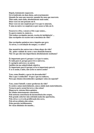 Depois, lentamente esqueceste.
Só és lembrado em duas datas, aniversariamente:
Quando faz anos que nasceste, quando faz anos que morreste.
Mais nada, mais nada, absolutamente mais nada.
Duas vezes no ano pensam em ti.
Duas vezes no ano suspiram por ti os que te amaram,
E uma ou outra vez suspiram se por acaso se fala em ti.

Encara-te a frio, e encara a frio o que somos...
Se queres matar-te, mata-te...
Não tenhas escrúpulos morais, receios de inteligência! ...
Que escrúpulos ou receios tem a mecânica da vida?

Que escrúpulos químicos tem o impulso que gera
As seivas, e a circulação do sangue, e o amor?

Que memória dos outros tem o ritmo alegre da vida?
Ah, pobre vaidade de carne e osso chamada homem.
Não vês que não tens importância absolutamente nenhuma?

És importante para ti, porque é a ti que te sentes.
És tudo para ti, porque para ti és o universo,
E o próprio universo e os outros
Satélites da tua subjetividade objetiva.
És importante para ti porque só tu és importante para ti.
E se és assim, ó mito, não serão os outros assim?

Tens, como Hamlet, o pavor do desconhecido?
Mas o que é conhecido? O que é que tu conheces,
Para que chames desconhecido a qualquer coisa em especial?

Tens, como Falstaff, o amor gorduroso da vida?
Se assim a amas materialmente, ama-a ainda mais materialmente,
Torna-te parte carnal da terra e das coisas!
Dispersa-te, sistema físico-químico
De células noturnamente conscientes
Pela noturna consciência da inconsciência dos corpos,
Pelo grande cobertor não-cobrindo-nada das aparências,
Pela relva e a erva da proliferação dos seres,
Pela névoa atômica das coisas,
Pelas paredes turbihonantes
Do vácuo dinâmico do mundo...
 