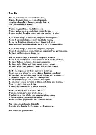 Sou Eu
Sou eu, eu mesmo, tal qual resultei de tudo,
Espécie de acessório ou sobressalente próprio,
Arredores irregulares da minha emoção sincera,
Sou eu aqui em mim, sou eu.

Quanto fui, quanto não fui, tudo isso sou.
Quanto quis, quanto não quis, tudo isso me forma.
Quanto amei ou deixei de amar é a mesma saudade em mim.

E, ao mesmo tempo, a impressão, um pouco inconseqüente,
Como de um sonho formado sobre realidades mistas,
De me ter deixado, a mim, num banco de carro elétrico,
Para ser encontrado pelo acaso de quem se lhe ir sentar em cima.

E, ao mesmo tempo, a impressão, um pouco longínqua,
Como de um sonho que se quer lembrar na penumbra a que se acorda,
De haver melhor em mim do que eu.

Sim, ao mesmo tempo, a impressão, um pouco dolorosa,
Como de um acordar sem sonhos para um dia de muitos credores,
De haver falhado tudo como tropeçar no capacho,
De haver embrulhado tudo como a mala sem as escovas,
De haver substituído qualquer coisa a mim algures na vida.

Baste! É a impressão um tanto ou quanto metafísica,
Como o sol pela última vez sobre a janela da casa a abandonar,
De que mais vale ser criança que querer compreender o mundo —
A impressão de pão com manteiga e brinquedos
De um grande sossego sem Jardins de Prosérpina,
De uma boa-vontade para com a vida encostada de testa à janela,
Num ver chover com som lá fora
E não as lágrimas mortas de custar a engolir.

Baste, sim baste! Sou eu mesmo, o trocado,
O emissário sem carta nem credenciais,
O palhaço sem riso, o bobo com o grande fato de outro,
A quem tinem as campainhas da cabeça
Como chocalhos pequenos de uma servidão em cima.

Sou eu mesmo, a charada sincopada
Que ninguém da roda decifra nos serões de província.

Sou eu mesmo, que remédio! ...
 