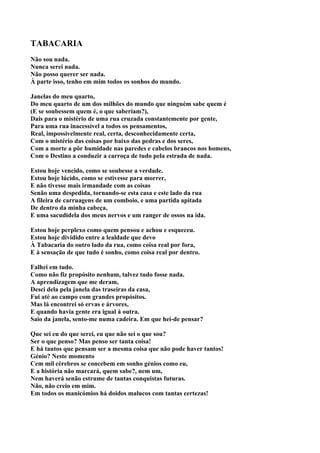 TABACARIA
Não sou nada.
Nunca serei nada.
Não posso querer ser nada.
À parte isso, tenho em mim todos os sonhos do mundo.

Janelas do meu quarto,
Do meu quarto de um dos milhões do mundo que ninguém sabe quem é
(E se soubessem quem é, o que saberiam?),
Dais para o mistério de uma rua cruzada constantemente por gente,
Para uma rua inacessível a todos os pensamentos,
Real, impossivelmente real, certa, desconhecidamente certa,
Com o mistério das coisas por baixo das pedras e dos seres,
Com a morte a pôr humidade nas paredes e cabelos brancos nos homens,
Com o Destino a conduzir a carroça de tudo pela estrada de nada.

Estou hoje vencido, como se soubesse a verdade.
Estou hoje lúcido, como se estivesse para morrer,
E não tivesse mais irmandade com as coisas
Senão uma despedida, tornando-se esta casa e este lado da rua
A fileira de carruagens de um comboio, e uma partida apitada
De dentro da minha cabeça,
E uma sacudidela dos meus nervos e um ranger de ossos na ida.

Estou hoje perplexo como quem pensou e achou e esqueceu.
Estou hoje dividido entre a lealdade que devo
À Tabacaria do outro lado da rua, como coisa real por fora,
E à sensação de que tudo é sonho, como coisa real por dentro.

Falhei em tudo.
Como não fiz propósito nenhum, talvez tudo fosse nada.
A aprendizagem que me deram,
Desci dela pela janela das traseiras da casa,
Fui até ao campo com grandes propósitos.
Mas lá encontrei só ervas e árvores,
E quando havia gente era igual à outra.
Saio da janela, sento-me numa cadeira. Em que hei-de pensar?

Que sei eu do que serei, eu que não sei o que sou?
Ser o que penso? Mas penso ser tanta coisa!
E há tantos que pensam ser a mesma coisa que não pode haver tantos!
Génio? Neste momento
Cem mil cérebros se concebem em sonho génios como eu,
E a história não marcará, quem sabe?, nem um,
Nem haverá senão estrume de tantas conquistas futuras.
Não, não creio em mim.
Em todos os manicómios há doidos malucos com tantas certezas!
 