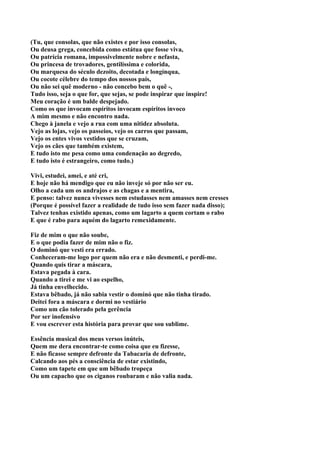 (Tu, que consolas, que não existes e por isso consolas,
Ou deusa grega, concebida como estátua que fosse viva,
Ou patrícia romana, impossivelmente nobre e nefasta,
Ou princesa de trovadores, gentilíssima e colorida,
Ou marquesa do século dezoito, decotada e longínqua,
Ou cocote célebre do tempo dos nossos pais,
Ou não sei quê moderno - não concebo bem o quê -,
Tudo isso, seja o que for, que sejas, se pode inspirar que inspire!
Meu coração é um balde despejado.
Como os que invocam espíritos invocam espíritos invoco
A mim mesmo e não encontro nada.
Chego à janela e vejo a rua com uma nitidez absoluta.
Vejo as lojas, vejo os passeios, vejo os carros que passam,
Vejo os entes vivos vestidos que se cruzam,
Vejo os cães que também existem,
E tudo isto me pesa como uma condenação ao degredo,
E tudo isto é estrangeiro, como tudo.)

Vivi, estudei, amei, e até cri,
E hoje não há mendigo que eu não inveje só por não ser eu.
Olho a cada um os andrajos e as chagas e a mentira,
E penso: talvez nunca vivesses nem estudasses nem amasses nem cresses
(Porque é possível fazer a realidade de tudo isso sem fazer nada disso);
Talvez tenhas existido apenas, como um lagarto a quem cortam o rabo
E que é rabo para aquém do lagarto remexidamente.

Fiz de mim o que não soube,
E o que podia fazer de mim não o fiz.
O dominó que vesti era errado.
Conheceram-me logo por quem não era e não desmenti, e perdi-me.
Quando quis tirar a máscara,
Estava pegada à cara.
Quando a tirei e me vi ao espelho,
Já tinha envelhecido.
Estava bêbado, já não sabia vestir o dominó que não tinha tirado.
Deitei fora a máscara e dormi no vestiário
Como um cão tolerado pela gerência
Por ser inofensivo
E vou escrever esta história para provar que sou sublime.

Essência musical dos meus versos inúteis,
Quem me dera encontrar-te como coisa que eu fizesse,
E não ficasse sempre defronte da Tabacaria de defronte,
Calcando aos pés a consciência de estar existindo,
Como um tapete em que um bêbado tropeça
Ou um capacho que os ciganos roubaram e não valia nada.
 
