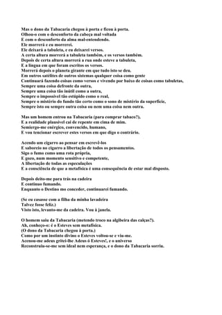 Mas o dono da Tabacaria chegou à porta e ficou à porta.
Olhou-o com o desconforto da cabeça mal voltada
E com o desconforto da alma mal-entendendo.
Ele morrerá e eu morrerei.
Ele deixará a tabuleta, e eu deixarei versos.
A certa altura morrerá a tabuleta também, e os versos também.
Depois de certa altura morrerá a rua onde esteve a tabuleta,
E a língua em que foram escritos os versos.
Morrerá depois o planeta girante em que tudo isto se deu.
Em outros satélites de outros sistemas qualquer coisa como gente
Continuará fazendo coisas como versos e vivendo por baixo de coisas como tabuletas,
Sempre uma coisa defronte da outra,
Sempre uma coisa tão inútil como a outra,
Sempre o impossível tão estúpido como o real,
Sempre o mistério do fundo tão certo como o sono de mistério da superfície,
Sempre isto ou sempre outra coisa ou nem uma coisa nem outra.

Mas um homem entrou na Tabacaria (para comprar tabaco?),
E a realidade plausível cai de repente em cima de mim.
Semiergo-me enérgico, convencido, humano,
E vou tencionar escrever estes versos em que digo o contrário.

Acendo um cigarro ao pensar em escrevê-los
E saboreio no cigarro a libertação de todos os pensamentos.
Sigo o fumo como uma rota própria,
E gozo, num momento sensitivo e competente,
A libertação de todas as especulações
E a consciência de que a metafísica é uma consequência de estar mal disposto.

Depois deito-me para trás na cadeira
E continuo fumando.
Enquanto o Destino mo conceder, continuarei fumando.

(Se eu casasse com a filha da minha lavadeira
Talvez fosse feliz.)
Visto isto, levanto-me da cadeira. Vou à janela.

O homem saiu da Tabacaria (metendo troco na algibeira das calças?).
Ah, conheço-o: é o Esteves sem metafísica.
(O dono da Tabacaria chegou à porta.)
Como por um instinto divino o Esteves voltou-se e viu-me.
Acenou-me adeus gritei-lhe Adeus ó Esteves!, e o universo
Reconstruiu-se-me sem ideal nem esperança, e o dono da Tabacaria sorriu.
 