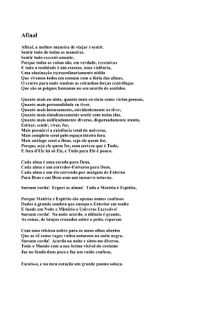 Afinal
Afinal, a melhor maneira de viajar é sentir.
Sentir tudo de todas as maneiras.
Sentir tudo excessivamente,
Porque todas as coisas são, em verdade, excessivas
E toda a realidade é um excesso, uma violência,
Uma alucinação extraordinariamente nítida
Que vivemos todos em comum com a fúria das almas,
O centro para onde tendem as estranhas forças centrífugas
Que são as psiques humanas no seu acordo de sentidos.

Quanto mais eu sinta, quanto mais eu sinta como várias pessoas,
Quanto mais personalidade eu tiver,
Quanto mais intensamente, estridentemente as tiver,
Quanto mais simultaneamente sentir com todas elas,
Quanto mais unificadamente diverso, dispersadamente atento,
Estiver, sentir, viver, for,
Mais possuirei a existência total do universo,
Mais completo serei pelo espaço inteiro fora.
Mais análogo serei a Deus, seja ele quem for,
Porque, seja ele quem for, com certeza que é Tudo,
E fora d'Ele há só Ele, e Tudo para Ele é pouco.

Cada alma é uma escada para Deus,
Cada alma é um corredor-Universo para Deus,
Cada alma é um rio correndo por margens de Externo
Para Deus e em Deus com um sussurro soturno.

Sursum corda! Erguei as almas! Toda a Matéria é Espírito,

Porque Matéria e Espírito são apenas nomes confusos
Dados à grande sombra que ensopa o Exterior em sonho
E funde em Noite e Mistério o Universo Excessivo!
Sursum corda! Na noite acordo, o silêncio é grande,
As coisas, de braços cruzados sobre o peito, reparam

Com uma tristeza nobre para os meus olhos abertos
Que as vê como vagos vultos noturnos na noite negra.
Sursum corda! Acordo na noite e sinto-me diverso.
Todo o Mundo com a sua forma visível do costume
Jaz no fundo dum poço e faz um ruído confuso,

Escuto-o, e no meu coração um grande pasmo soluça.
 