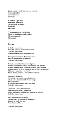 Quem me dera no tempo em que escrevia
Sem dar por isso
Cartas de amor
Ridículas.

A verdade é que hoje
As minhas memórias
Dessas cartas de amor
É que são
Ridículas.

(Todas as palavras esdrúxulas,
Como os sentimentos esdrúxulos,
São naturalmente
Ridículas.)


Trapo
O dia deu em chuvoso.
A manhã, contudo, esteve bastante azul.
O dia deu em chuvoso.
Desde manhã eu estava um pouco triste.

Antecipação! Tristeza? Coisa nenhuma?
Não sei: já ao acordar estava triste.
O dia deu em chuvoso.

Bem sei, a penumbra da chuva é elegante.
Bem sei: o sol oprime, por ser tão ordinário, um elegante.
Bem sei: ser susceptível às mudanças de luz não é elegante.
Mas quem disse ao sol ou aos outros que eu quero ser elegante?
Dêem-me o céu azul e o sol visível.
Névoa, chuvas, escuros — isso tenho eu em mim.

Hoje quero só sossego.
Até amaria o lar, desde que o não tivesse.
Chego a ter sono de vontade de ter sossego.
Não exageremos!
Tenho efetivamente sono, sem explicação.
O dia deu em chuvoso.

Carinhos? Afetos? São memórias...
É preciso ser-se criança para os ter...
Minha madrugada perdida, meu céu azul verdadeiro!
O dia deu em chuvoso.

Boca bonita da filha do caseiro,
Polpa de fruta de um coração por comer...
Quando foi isso? Não sei...
No azul da manhã...

O dia deu em chuvoso.
 