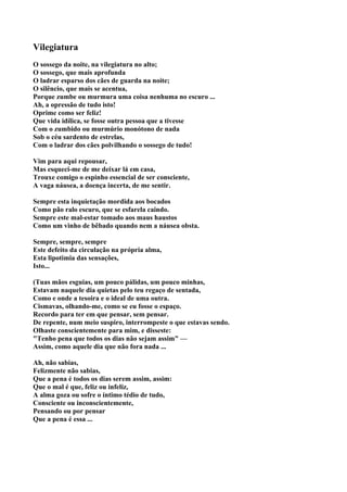 Vilegiatura
O sossego da noite, na vilegiatura no alto;
O sossego, que mais aprofunda
O ladrar esparso dos cães de guarda na noite;
O silêncio, que mais se acentua,
Porque zumbe ou murmura uma coisa nenhuma no escuro ...
Ah, a opressão de tudo isto!
Oprime como ser feliz!
Que vida idílica, se fosse outra pessoa que a tivesse
Com o zumbido ou murmúrio monótono de nada
Sob o céu sardento de estrelas,
Com o ladrar dos cães polvilhando o sossego de tudo!

Vim para aqui repousar,
Mas esqueci-me de me deixar lá em casa,
Trouxe comigo o espinho essencial de ser consciente,
A vaga náusea, a doença incerta, de me sentir.

Sempre esta inquietação mordida aos bocados
Como pão ralo escuro, que se esfarela caindo.
Sempre este mal-estar tomado aos maus haustos
Como um vinho de bêbado quando nem a náusea obsta.

Sempre, sempre, sempre
Este defeito da circulação na própria alma,
Esta lipotimia das sensações,
Isto...

(Tuas mãos esguias, um pouco pálidas, um pouco minhas,
Estavam naquele dia quietas pelo teu regaço de sentada,
Como e onde a tesoira e o ideal de uma outra.
Cismavas, olhando-me, como se eu fosse o espaço.
Recordo para ter em que pensar, sem pensar.
De repente, num meio suspiro, interrompeste o que estavas sendo.
Olhaste conscientemente para mim, e disseste:
"Tenho pena que todos os dias não sejam assim" —
Assim, como aquele dia que não fora nada ...

Ah, não sabias,
Felizmente não sabias,
Que a pena é todos os dias serem assim, assim:
Que o mal é que, feliz ou infeliz,
A alma goza ou sofre o íntimo tédio de tudo,
Consciente ou inconscientemente,
Pensando ou por pensar
Que a pena é essa ...
 