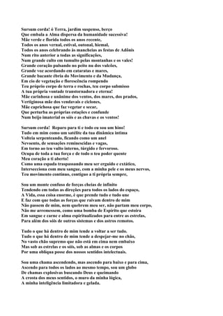 Sursum corda! ó Terra, jardim suspenso, berço
Que embala a Alma dispersa da humanidade sucessiva!
Mãe verde e florida todos os anos recente,
Todos os anos vernal, estival, outonal, hiemal,
Todos os anos celebrando às mancheias as festas de Adônis
Num rito anterior a todas as significações,
Num grande culto em tumulto pelas montanhas e os vales!
Grande coração pulsando no peito nu dos vulcões,
Grande voz acordando em cataratas e mares,
Grande bacante ébria do Movimento e da Mudança,
Em cio de vegetação e florescência rompendo
Teu próprio corpo de terra e rochas, teu corpo submisso
A tua própria vontade transtornadora e eterna!
Mãe carinhosa e unânime dos ventos, dos mares, dos prados,
Vertiginosa mãe dos vendavais e ciclones,
Mãe caprichosa que faz vegetar e secar,
Que perturba as próprias estações e confunde
Num beijo imaterial os sóis e as chuvas e os ventos!

Sursum corda! Reparo para ti e todo eu sou um hino!
Tudo em mim como um satélite da tua dinâmica intima
Volteia serpenteando, ficando como um anel
Nevoento, de sensações reminescidas e vagas,
Em torno ao teu vulto interno, túrgido e fervoroso.
Ocupa de toda a tua força e de todo o teu poder quente
Meu coração a ti aberto!
Como uma espada traspassando meu ser erguido e extático,
Intersecciona com meu sangue, com a minha pele e os meus nervos,
Teu movimento contínuo, contíguo a ti própria sempre,

Sou um monte confuso de forças cheias de infinito
Tendendo em todas as direções para todos os lados do espaço,
A Vida, essa coisa enorme, é que prende tudo e tudo une
E faz com que todas as forças que raivam dentro de mim
Não passem de mim, nem quebrem meu ser, não partam meu corpo,
Não me arremessem, como uma bomba de Espírito que estoira
Em sangue e carne e alma espiritualizados para entre as estrelas,
Para além dos sóis de outros sistemas e dos astros remotos.

Tudo o que há dentro de mim tende a voltar a ser tudo.
Tudo o que há dentro de mim tende a despejar-me no chão,
No vasto chão supremo que não está em cima nem embaixo
Mas sob as estrelas e os sóis, sob as almas e os corpos
Por uma oblíqua posse dos nossos sentidos intelectuais.

Sou uma chama ascendendo, mas ascendo para baixo e para cima,
Ascendo para todos os lados ao mesmo tempo, sou um globo
De chamas explosivas buscando Deus e queimando
A crosta dos meus sentidos, o muro da minha lógica,
A minha inteligência limitadora e gelada.
 