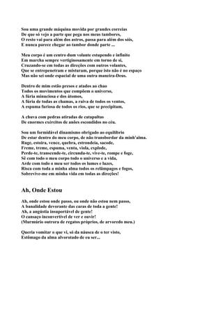 Sou uma grande máquina movida por grandes correias
De que só vejo a parte que pega nos meus tambores,
O resto vai para além dos astros, passa para além dos sóis,
E nunca parece chegar ao tambor donde parte ...

Meu corpo é um centro dum volante estupendo e infinito
Em marcha sempre vertiginosamente em torno de si,
Cruzando-se em todas as direções com outros volantes,
Que se entrepenetram e misturam, porque isto não é no espaço
Mas não sei onde espacial de uma outra maneira-Deus.

Dentro de mim estão presos e atados ao chao
Todos os movimentos que compõem o universo,
A fúria minuciosa e dos átomos,
A fúria de todas as chamas, a raiva de todos os ventos,
A espuma furiosa de todos os rios, que se precipitam,

A chuva com pedras atiradas de catapultas
De enormes exércitos de anões escondidos no céu.

Sou um formidável dinamismo obrigado ao equilíbrio
De estar dentro do meu corpo, de não transbordar da minh'alma.
Ruge, estoira, vence, quebra, estrondeia, sacode,
Freme, treme, espuma, venta, viola, explode,
Perde-te, transcende-te, circunda-te, vive-te, rompe e foge,
Sê com todo o meu corpo todo o universo e a vida,
Arde com todo o meu ser todos os lumes e luzes,
Risca com toda a minha alma todos os relâmpagos e fogos,
Sobrevive-me em minha vida em todas as direções!


Ah, Onde Estou
Ah, onde estou onde passo, ou onde não estou nem passo,
A banalidade devorante das caras de toda a gente!
Ah, a angústia insuportável de gente!
O cansaço inconvertível de ver e ouvir!
(Murmúrio outrora de regatos próprios, de arvoredo meu.)

Queria vomitar o que vi, só da náusea de o ter visto,
Estômago da alma alvorotado de eu ser...
 