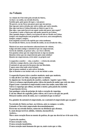 Ao Volante
Ao volante do Chevrolet pela estrada de Sintra,
Ao luar e ao sonho, na estrada deserta,
Sozinho guio, guio quase devagar, e um pouco
Me parece, ou me forço um pouco para que me pareça,
Que sigo por outra estrada, por outro sonho, por outro mundo,
Que sigo sem haver Lisboa deixada ou Sintra a que ir ter,
Que sigo, e que mais haverá em seguir senão não parar mas seguir?
Vou passar a noite a Sintra por não poder passá-la em Lisboa,
Mas, quando chegar a Sintra, terei pena de não ter ficado em Lisboa.
Sempre esta inquietação sem propósito, sem nexo, sem conseqüência,
Sempre, sempre, sempre,
Esta angústia excessiva do espírito por coisa nenhuma,
Na estrada de Sintra, ou na estrada do sonho, ou na estrada da vida...

Maieável aos meus movimentos subconscientes do volante,
Galga sob mim comigo o automóvel que me emprestaram.
Sorrio do símbolo, ao pensar nele, e ao virar à direita.
Em quantas coisas que me emprestaram eu sigo no mundo
Quantas coisas que me emprestaram guio como minhas!
Quanto me emprestaram, ai de mim!, eu próprio sou!

À esquerda o casebre — sim, o casebre — à beira da estrada
À direita o campo aberto, com a lua ao longe.
O automóvel, que parecia há pouco dar-me liberdade,
É agora uma coisa onde estou fechado
Que só posso conduzir se nele estiver fechado,
Que só domino se me incluir nele, se ele me incluir a mim.

À esquerda lá para trás o casebre modesto, mais que modesto.
A vida ali deve ser feliz, só porque não é a minha.
Se alguém me viu da janela do casebre, sonhará: Aquele é que é feliz.
Talvez à criança espreitando pelos vidros da janela do andar que está em cima
Fiquei (com o automóvel emprestado) como um sonho, uma fada real.
Talvez à rapariga que olhou, ouvindo o motor, pela janela da cozinha
No pavimento térreo,
Sou qualquer coisa do príncipe de todo o coração de rapariga,
E ela me olhará de esguelha, pelos vidros, até à curva em que me perdi.
Deixarei sonhos atrás de mim, ou é o automóvel que os deixa?

Eu, guiador do automóvel emprestado, ou o automóvel emprestado que eu guio?

Na estrada de Sintra ao luar, na tristeza, ante os campos e a noite,
Guiando o Chevrolet emprestado desconsoladamente,
Perco-me na estrada futura, sumo-me na distância que alcanço,
E, num desejo terrível, súbido, violento, inconcebível,
Acelero...
Mas o meu coração ficou no monte de pedras, de que me desviei ao vê-lo sem vê-lo,

À porta do casebre,
O meu coração vazio,
O meu coração insatisfeito,
O meu coração mais humano do que eu, mais exato que a vida.
 