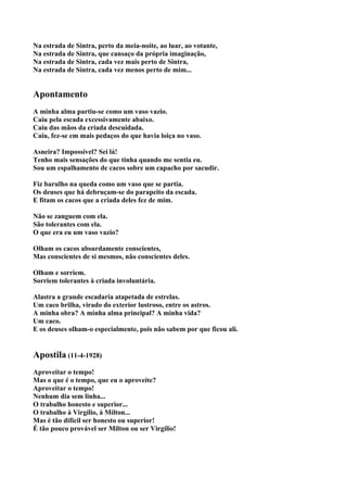 Na estrada de Sintra, perto da meia-noite, ao luar, ao votante,
Na estrada de Sintra, que cansaço da própria imaginação,
Na estrada de Sintra, cada vez mais perto de Sintra,
Na estrada de Sintra, cada vez menos perto de mim...


Apontamento
A minha alma partiu-se como um vaso vazio.
Caiu pela escada excessivamente abaixo.
Caiu das mãos da criada descuidada.
Caiu, fez-se em mais pedaços do que havia loiça no vaso.

Asneira? Impossível? Sei lá!
Tenho mais sensações do que tinha quando me sentia eu.
Sou um espalhamento de cacos sobre um capacho por sacudir.

Fiz barulho na queda como um vaso que se partia.
Os deuses que há debruçam-se do parapeito da escada.
E fitam os cacos que a criada deles fez de mim.

Não se zanguem com ela.
São tolerantes com ela.
O que era eu um vaso vazio?

Olham os cacos absurdamente conscientes,
Mas conscientes de si mesmos, não conscientes deles.

Olham e sorriem.
Sorriem tolerantes à criada involuntária.

Alastra a grande escadaria atapetada de estrelas.
Um caco brilha, virado do exterior lustroso, entre os astros.
A minha obra? A minha alma principal? A minha vida?
Um caco.
E os deuses olham-o especialmente, pois não sabem por que ficou ali.


Apostila (11-4-1928)
Aproveitar o tempo!
Mas o que é o tempo, que eu o aproveite?
Aproveitar o tempo!
Nenhum dia sem linha...
O trabalho honesto e superior...
O trabalho à Virgílio, à Mílton...
Mas é tão difícil ser honesto ou superior!
É tão pouco provável ser Milton ou ser Virgílio!
 