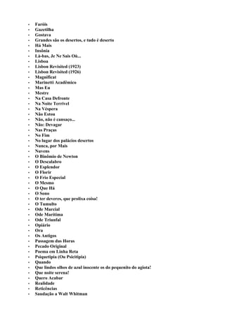 •   Faróis
•   Gazetilha
•   Gostava
•   Grandes são os desertos, e tudo é deserto
•   Há Mais
•   Insônia
•   Là-bas, Je Ne Sais Où...
•   Lisboa
•   Lisbon Revisited (1923)
•   Lisbon Revisited (1926)
•   Magnificat
•   Marinetti Acadêmico
•   Mas Eu
•   Mestre
•   Na Casa Defronte
•   Na Noite Terrivel
•   Na Véspera
•   Não Estou
•   Não, não é cansaço...
•   Não: Devagar
•   Nas Praças
•   No Fim
•   No lugar dos palácios desertos
•   Nunca, por Mais
•   Nuvens
•   O Binômio de Newton
•   O Descalabro
•   O Esplendor
•   O Florir
•   O Frio Especial
•   O Mesmo
•   O Que Há
•   O Sono
•   O ter deveres, que prolixa coisa!
•   O Tumulto
•   Ode Marcial
•   Ode Marítima
•   Ode Triunfal
•   Opiário
•   Ora
•   Os Antigos
•   Passagem das Horas
•   Pecado Original
•   Poema em Linha Reta
•   Psiquetipia (Ou Psicitipia)
•   Quando
•   Que lindos olhos de azul inocente os do pequenito do agiota!
•   Que noite serena!
•   Quero Acabar
•   Realidade
•   Reticências
•   Saudação a Walt Whitman
 