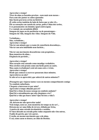 Aproveitar o tempo!
Tirar da alma os bocados precisos - nem mais nem menos -
Para com eles juntar os cubos ajustados
Que fazem gravuras certas na história
(E estão certas também do lado de baixo que se não vê)...
Pôr as sensações em castelo de cartas, pobre China dos serões,
E os pensamentos em dominó, igual contra igual,
E a vontade em carambola difícil.
Imagens de jogos ou de paciências ou de passatempos -
Imagens da vida, imagens das vidas. Imagens da Vida.

Verbalismo...
Sim, verbalismo...
Aproveitar o tempo!
Não ter um minuto que o exame de consciência desconheça...
Não ter um acto indefinido nem factício...

Não ter um movimento desconforme com propósitos...
Boas maneiras da alma...
Elegância de persistir...

Aproveitar o tempo!
Meu coração está cansado como mendigo verdadeiro.
Meu cérebro está pronto como um fardo posto ao canto.
Meu canto (verbalismo!) está tal como está e é triste.
Aproveitar o tempo!
Desde que comecei a escrever passaram cinco minutos.
Aproveitei-os ou não?
Se não sei se os aproveitei, que saberei de outros minutos?!

(Passageira que viajaras tantas vezes no mesmo compartimento comigo
No comboio suburbano,
Chegaste a interessar-te por mim?
Aproveitei o tempo olhando para ti?
Qual foi o ritmo do nosso sossego no comboio andante?
Qual foi o entendimento que não chegámos a ter?
Qual foi a vida que houve nisto? Que foi isto a vida?)

Aproveitar o tempo!
Ah, deixem-me não aproveitar nada!
Nem tempo, nem ser, nem memórias de tempo ou de ser!...
Deixem-me ser uma folha de árvore, titilada por brisa,
A poeira de uma estrada involuntária e sozinha,
O vinco deixado na estrada pelas rodas enquanto não vêm outras,
O pião do garoto, que vai a parar,
E oscila, no mesmo movimento que o da alma,
E cai, como caem os deuses, no chão do Destino.
 