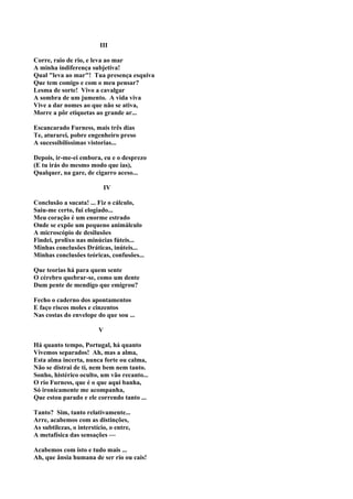 III

Corre, raio de rio, e leva ao mar
A minha indiferença subjetiva!
Qual "leva ao mar"! Tua presença esquiva
Que tem comigo e com o meu pensar?
Lesma de sorte! Vivo a cavalgar
A sombra de um jumento. A vida viva
Vive a dar nomes ao que não se ativa,
Morre a pôr etiquetas ao grande ar...

Escancarado Furness, mais três dias
Te, aturarei, pobre engenheiro preso
A sucessibilíssimas vistorias...

Depois, ir-me-ei embora, eu e o desprezo
(E tu irás do mesmo modo que ias),
Qualquer, na gare, de cigarro aceso...

                             IV

Conclusão a sucata! ... Fiz o cálculo,
Saiu-me certo, fui elogiado...
Meu coração é um enorme estrado
Onde se expõe um pequeno animálculo
A microscópio de desilusões
Findei, prolixo nas minúcias fúteis...
Minhas conclusões Dráticas, inúteis...
Minhas conclusões teóricas, confusões...

Que teorias há para quem sente
O cérebro quebrar-se, como um dente
Dum pente de mendigo que emigrou?

Fecho o caderno dos apontamentos
E faço riscos moles e cinzentos
Nas costas do envelope do que sou ...

                         V

Há quanto tempo, Portugal, há quanto
Vivemos separados! Ah, mas a alma,
Esta alma incerta, nunca forte ou calma,
Não se distrai de ti, nem bem nem tanto.
Sonho, histérico oculto, um vão recanto...
O rio Furness, que é o que aqui banha,
Só ironicamente me acompanha,
Que estou parado e ele correndo tanto ...

Tanto? Sim, tanto relativamente...
Arre, acabemos com as distinções,
As subtilezas, o interstício, o entre,
A metafísica das sensações —

Acabemos com isto e tudo mais ...
Ah, que ânsia humana de ser rio ou cais!
 