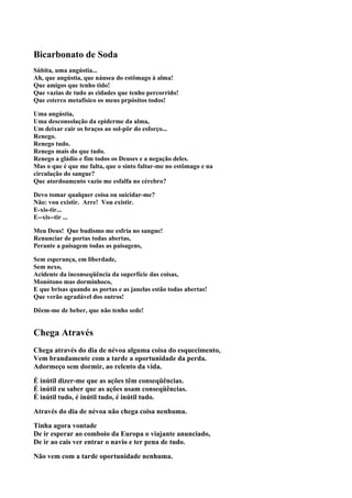 Bicarbonato de Soda
Súbita, uma angústia...
Ah, que angústia, que náusea do estômago à alma!
Que amigos que tenho tido!
Que vazias de tudo as cidades que tenho percorrido!
Que esterco metafísico os meus prpósitos todos!

Uma angústia,
Uma desconsolação da epiderme da alma,
Um deixar cair os braços ao sol-pôr do esforço...
Renego.
Renego tudo.
Renego mais do que tudo.
Renego a gládio e fim todos os Deuses e a negação deles.
Mas o que é que me falta, que o sinto faltar-me no estômago e na
circulação do sangue?
Que atordoamento vazio me esfalfa no cérebro?

Devo tomar qualquer coisa ou suicidar-me?
Não: vou existir. Arre! Vou existir.
E-xis-tir...
E--xis--tir ...

Meu Deus! Que budismo me esfria no sangue!
Renunciar de portas todas abertas,
Perante a paisagem todas as paisagens,

Sem esperança, em liberdade,
Sem nexo,
Acidente da inconseqüência da superfície das coisas,
Monótono mas dorminhoco,
E que brisas quando as portas e as janelas estão todas abertas!
Que verão agradável dos outros!

Dêem-me de beber, que não tenho sede!


Chega Através
Chega através do dia de névoa alguma coisa do esquecimento,
Vem brandamente com a tarde a oportunidade da perda.
Adormeço sem dormir, ao relento da vida.

É inútil dizer-me que as ações têm conseqüências.
É inútil eu saber que as ações usam conseqüências.
É inútil tudo, é inútil tudo, é inútil tudo.

Através do dia de névoa não chega coisa nenhuma.

Tinha agora vontade
De ir esperar ao comboio da Europa o viajante anunciado,
De ir ao cais ver entrar o navio e ter pena de tudo.

Não vem com a tarde oportunidade nenhuma.
 