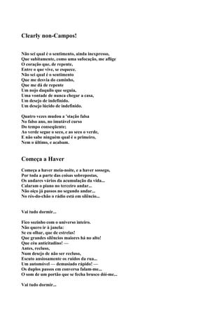 Clearly non-Campos!

Não sei qual é o sentimento, ainda inexpresso,
Que subitamente, como uma sufocação, me aflige
O coração que, de repente,
Entre o que vive, se esquece.
Não sei qual é o sentimento
Que me desvia do caminho,
Que me dá de repente
Um nojo daquilo que seguia,
Uma vontade de nunca chegar a casa,
Um desejo de indefinido.
Um desejo lúcido de indefinido.

Quatro vezes mudou a 'stação falsa
No falso ano, no imutável curso
Do tempo conseqüente;
Ao verde segue o seco, e ao seco o verde,
E não sabe ninguém qual é o primeiro,
Nem o último, e acabam.


Começa a Haver
Começa a haver meia-noite, e a haver sossego,
Por toda a parte das coisas sobrepostas,
Os andares vários da acumulação da vida...
Calaram o piano no terceiro andar...
Não oiço já passos no segundo andar...
No rés-do-chão o rádio está em silêncio...


Vai tudo dormir...

Fico sozinho com o universo inteiro.
Não quero ir à janela:
Se eu olhar, que de estrelas!
Que grandes silêncios maiores há no alto!
Que céu anticitadino! —
Antes, recluso,
Num desejo de não ser recluso,
Escuto ansiosamente os ruídos da rua...
Um automóvel — demasiado rápido! —
Os duplos passos em conversa falam-me...
O som de um portão que se fecha brusco dóí-me...

Vai tudo dormir...
 