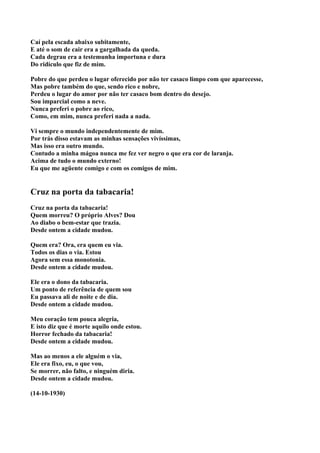 Caí pela escada abaixo subitamente,
E até o som de cair era a gargalhada da queda.
Cada degrau era a testemunha importuna e dura
Do ridículo que fiz de mim.

Pobre do que perdeu o lugar oferecido por não ter casaco limpo com que aparecesse,
Mas pobre também do que, sendo rico e nobre,
Perdeu o lugar do amor por não ter casaco bom dentro do desejo.
Sou imparcial como a neve.
Nunca preferi o pobre ao rico,
Como, em mim, nunca preferi nada a nada.

Vi sempre o mundo independentemente de mim.
Por trás disso estavam as minhas sensações vivíssimas,
Mas isso era outro mundo.
Contudo a minha mágoa nunca me fez ver negro o que era cor de laranja.
Acima de tudo o mundo externo!
Eu que me agüente comigo e com os comigos de mim.


Cruz na porta da tabacaria!
Cruz na porta da tabacaria!
Quem morreu? O próprio Alves? Dou
Ao diabo o bem-estar que trazia.
Desde ontem a cidade mudou.

Quem era? Ora, era quem eu via.
Todos os dias o via. Estou
Agora sem essa monotonia.
Desde ontem a cidade mudou.

Ele era o dono da tabacaria.
Um ponto de referência de quem sou
Eu passava ali de noite e de dia.
Desde ontem a cidade mudou.

Meu coração tem pouca alegria,
E isto diz que é morte aquilo onde estou.
Horror fechado da tabacaria!
Desde ontem a cidade mudou.

Mas ao menos a ele alguém o via,
Ele era fixo, eu, o que vou,
Se morrer, não falto, e ninguém diria.
Desde ontem a cidade mudou.

(14-10-1930)
 