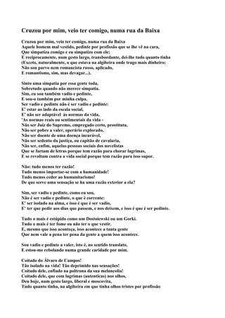 Cruzou por mim, veio ter comigo, numa rua da Baixa
Cruzou por mim, veio ter comigo, numa rua da Baixa
Aquele homem mal vestido, pedinte por profissão que se lhe vê na cara,
Que simpatiza comigo e eu simpatizo com ele;
E reciprocamente, num gesto largo, transbordante, dei-lhe tudo quanto tinha
(Exceto, naturalmente, o que estava na algibeira onde trago mais dinheiro:
Não sou parvo nem romancista russo, aplicado,
E romantismo, sim, mas devagar...).

Sinto uma simpatia por essa gente toda,
Sobretudo quando não merece simpatia.
Sim, eu sou também vadio e pedinte,
E sou-o também por minha culpa.
Ser vadio e pedinte não é ser vadio e pedinte:
E' estar ao lado da escala social,
E' não ser adaptável às normas da vida,
'As normas reais ou sentimentais da vida -
Não ser Juiz do Supremo, empregado certo, prostituta,
Não ser pobre a valer, operário explorado,
Não ser doente de uma doença incurável,
Não ser sedento da justiça, ou capitão de cavalaria,
Não ser, enfim, aquelas pessoas sociais dos novelistas
Que se fartam de letras porque tem razão para chorar lagrimas,
E se revoltam contra a vida social porque tem razão para isso supor.

Não: tudo menos ter razão!
Tudo menos importar-se com a humanidade!
Tudo menos ceder ao humanitarismo!
De que serve uma sensação se ha uma razão exterior a ela?

Sim, ser vadio e pedinte, como eu sou,
Não é ser vadio e pedinte, o que é corrente:
E' ser isolado na alma, e isso é que é ser vadio,
E' ter que pedir aos dias que passem, e nos deixem, e isso é que é ser pedinte.

Tudo o mais é estúpido como um Dostoiewski ou um Gorki.
Tudo o mais é ter fome ou não ter o que vestir.
E, mesmo que isso aconteça, isso acontece a tanta gente
Que nem vale a pena ter pena da gente a quem isso acontece.

Sou vadio e pedinte a valer, isto é, no sentido translato,
E estou-me rebolando numa grande caridade por mim.

Coitado do Álvaro de Campos!
Tão isolado na vida! Tão deprimido nas sensações!
Coitado dele, enfiado na poltrona da sua melancolia!
Coitado dele, que com lagrimas (autenticas) nos olhos,
Deu hoje, num gesto largo, liberal e moscovita,
Tudo quanto tinha, na algibeira em que tinha olhos tristes por profissão
 