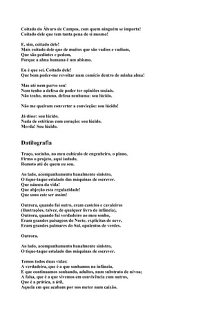 Coitado do Álvaro de Campos, com quem ninguém se importa!
Coitado dele que tem tanta pena de si mesmo!

E, sim, coitado dele!
Mais coitado dele que de muitos que são vadios e vadiam,
Que são pedintes e pedem,
Porque a alma humana é um abismo.

Eu é que sei. Coitado dele!
Que bom poder-me revoltar num comício dentro de minha alma!

Mas até nem parvo sou!
Nem tenho a defesa de poder ter opiniões sociais.
Não tenho, mesmo, defesa nenhuma: sou lúcido.

Não me queiram converter a convicção: sou lúcido!

Já disse: sou lúcido.
Nada de estéticas com coração: sou lúcido.
Merda! Sou lúcido.


Datilografia
Traço, sozinho, no meu cubículo de engenheiro, o plano,
Firmo o projeto, aqui isolado,
Remoto até de quem eu sou.

Ao lado, acompanhamento banalmente sinistro,
O tique-taque estalado das máquinas de escrever.
Que náusea da vida!
Que abjeção esta regularidade!
Que sono este ser assim!

Outrora, quando fui outro, eram castelos e cavaleiros
(Ilustrações, talvez, de qualquer livro de infância),
Outrora, quando fui verdadeiro ao meu sonho,
Eram grandes paisagens do Norte, explícitas de neve,
Eram grandes palmares do Sul, opulentos de verdes.

Outrora.

Ao lado, acompanhamento banalmente sinistro,
O tique-taque estalado das máquinas de escrever.

Temos todos duas vidas:
A verdadeira, que é a que sonhamos na infância,
E que continuamos sonhando, adultos, num substrato de névoa;
A falsa, que é a que vivemos em convivência com outros,
Que é a prática, a útil,
Aquela em que acabam por nos meter num caixão.
 
