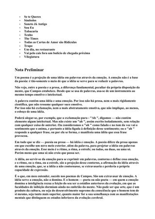•   Se te Queres
   •   Símbolos
   •   Soneto Já Antigo
   •   Sou Eu
   •   Tabacaria
   •   Tenho
   •   The Times
   •   Todas as Cartas de Amor são Ridículas
   •   Trapo
   •   Um dia, no restaurante
   •   Vai pelo cais fora um bulício de chegada próxima
   •   Vilegiatura



Nota Preliminar
Um poema é a projeção de uma idéia em palavras através da emoção. A emoção não é a base
da poesia: é tão-somente o meio de que a idéia se serve para se reduzir a palavras.

Não vejo, entre a poesia e a prosa, a diferença fundamental, peculiar da própria disposição da
mente, que Campos estabelece. Desde que se usa de palavras, usa-se de um instrumento ao
mesmo tempo emotivo e intelectual.

A palavra contém uma idéia e uma emoção. Por isso não há prosa, nem a mais rigidamente
científica, que não ressume qualquer suco emotivo.
Por isso não há exclamação, nem a mais abstratamente emotiva, que não implique, ao menos,
o esboço de uma idéia.

Poderá alegar-se, por exemplo, que a exclamação pura - "Ah ", digamos — não contém
elemento algum intelectual. Mas não existe um "ah ", assim escrito isoladamente, sem relação
com qualquer coisa de anterior. Ou consideramos o "ah " como falado e no tom da voz vai o
sentimento que o anima, e portanto a idéia ligada à definição desse sentimento; ou o "ah "
responde a qualquer frase, ou por ela se forma, e manifesta uma idéia que essa frase
provocou.

Em tudo que se diz — poesia ou prosa — há idéia e emoção. A poesia difere da prosa apenas
em que escolhe um novo meio exterior, além da palavra, para projetar a idéia em palavras
através da emoção. Esse meio é o ritmo, a rima, a estrofe; ou todas, ou duas, ou uma só.
Porém meno que uma só não creio que possa ser.

A idéia, ao servir-se da emoção para se exprimir em palavras, contorna e define essa emoção,
e o ritmo, ou a rima, ou a estrofe, são a projeção desse contorno, a afirmação da idéia através
de uma emoção, que, se a idéia a não contornasse, se extravasaria e perderia a própria
capacidade de expressão.

É o que, em meu entender, sucede nos poemas de Campos. São um extravasar de emoção. A
idéia serve a emoção, não a domina. E o homem — poeta ou não poeta — em quem a emoção
domina a inteligência recua a feição do seu ser a estádios anteriores da evolução, em que as
faculdades de inibição dormiam ainda no embrião da mente. Não pode ser que arte, que é um
produto da cultura, ou seja do desenvolvimento supremo da consciência que o homem tem de
si mesmo, seja tanto mais superior, quanto maior for a sua semelhança com as manifestações
mentais que distinguem os estados inferiores da evolução cerebral.
 