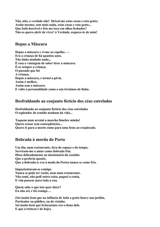 Não, não, a verdade não! Deixai-me estas casas e esta gente;
Assim mesmo, sem mais nada, estas casas e esta gente...
Que bafo horrível e frio me toca em olhos fechados?
Não os quero abrir de viver! ó Verdade, esquece-te de mim!


Depus a Máscara
Depus a máscara e vi-me ao espelho. —
Era a criança de há quantos anos.
Não tinha mudado nada...
É essa a vantagem de saber tirar a máscara.
É-se sempre a criança,
O passado que foi
A criança.
Depus a máscara, e tornei a pô-la.
Assim é melhor,
Assim sem a máscara.
E volto à personalidade como a um términus de linha.


Desfraldando ao conjunto fictício dos céus estrelados
Desfraldando ao conjunto fictício dos céus estrelados
O esplendor do sentido nenhum da vida...

Toquem num arraial a marcha fúnebre minha!
Quero cessar sem conseqüências...
Quero ir para a morte como para uma festa ao crepúsculo.


Dobrada à morda do Porto
Um dia, num restaurante, fora do espaço e do tempo,
Serviram-me o amor como dobrada fria.
Disse delicadamente ao missionário da cozinha
Que a preferia quente,
Que a dobrada (e era à moda do Porto) nunca se come fria.

Impacientaram-se comigo.
Nunca se pode ter razão, nem num restaurante.
Não comi, não pedi outra coisa, paguei a conta,
E vim passear para toda a rua.

Quem sabe o que isto quer dizer?
Eu não sei, e foi comigo ...

(Sei muito bem que na infância de toda a gente houve um jardim,
Particular ou público, ou do vizinho.
Sei muito bem que brincarmos era o dono dele.
E que a tristeza é de hoje).
 
