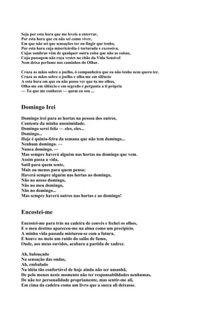 Seja por esta hora que me leveis a enterrar,
Por esta hora que eu não sei como viver,
Em que não sei que sensações ter ou fingir que tenho,
Por esta hora cuja misericórdia é torturada e excessiva,
Cujas sombras vêm de qualquer outra coisa que não as coisas,
Cuja passagem não roça vestes no chão da Vida Sensível
Nem deixa perfume nos caminhos do Olhar.

Cruza as mãos sobre o joelho, ó companheira que eu não tenho nem quero ter.
Cruza as mãos sobre o joelho e olha-me em silêncio
A esta hora em que eu não posso ver que tu me olhas,
Olha-me em silêncio e em segredo e pergunta a ti própria
— Tu que me conheces — quem eu sou ...



Domingo Irei
Domingo irei para as hortas na pessoa dos outros,
Contente da minha anonimidade.
Domingo serei feliz — eles, eles...
Domingo...
Hoje é quinta-feira da semana que não tem domingo...
Nenhum domingo. —
Nunca domingo. —
Mas sempre haverá alguém nas hortas no domingo que vem.
Assim passa a vida,
Sutil para quem sente,
Mais ou menos para quem pensa:
Haverá sempre alguém nas hortas ao domingo,
Não no nosso domingo,
Não no meu domingo,
Não no domingo...
Mas sempre haverá outros nas hortas e ao domingo!


Encostei-me
Encostei-me para trás na cadeira de convés e fechei os olhos,
E o meu destino apareceu-me na alma como um precipício.
A minha vida passada misturou-se com a futura,
E houve no meio um ruído do salão de fumo,
Onde, aos meus ouvidos, acabara a partida de xadrez.

Ah, balouçado
Na sensação das ondas,
Ah, embalado
Na idéia tão confortável de hoje ainda não ser amanhã,
De pelo menos neste momento não ter responsabilidades nenhumas,
De não ter personalidade propriamente, mas sentir-me ali,
Em cima da cadeira como um livro que a sueca ali deixasse.
 