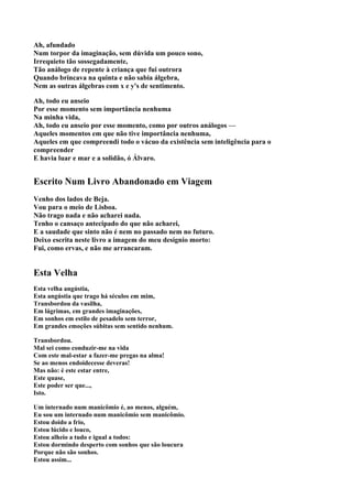 Ah, afundado
Num torpor da imaginação, sem dúvida um pouco sono,
Irrequieto tão sossegadamente,
Tão análogo de repente à criança que fui outrora
Quando brincava na quinta e não sabia álgebra,
Nem as outras álgebras com x e y's de sentimento.

Ah, todo eu anseio
Por esse momento sem importância nenhuma
Na minha vida,
Ah, todo eu anseio por esse momento, como por outros análogos —
Aqueles momentos em que não tive importância nenhuma,
Aqueles em que compreendi todo o vácuo da existência sem inteligência para o
compreender
E havia luar e mar e a solidão, ó Álvaro.


Escrito Num Livro Abandonado em Viagem
Venho dos lados de Beja.
Vou para o meio de Lisboa.
Não trago nada e não acharei nada.
Tenho o cansaço antecipado do que não acharei,
E a saudade que sinto não é nem no passado nem no futuro.
Deixo escrita neste livro a imagem do meu desígnio morto:
Fui, como ervas, e não me arrancaram.


Esta Velha
Esta velha angústia,
Esta angústia que trago há séculos em mim,
Transbordou da vasilha,
Em lágrimas, em grandes imaginações,
Em sonhos em estilo de pesadelo sem terror,
Em grandes emoções súbitas sem sentido nenhum.

Transbordou.
Mal sei como conduzir-me na vida
Com este mal-estar a fazer-me pregas na alma!
Se ao menos endoidecesse deveras!
Mas não: é este estar entre,
Este quase,
Este poder ser que...,
Isto.

Um internado num manicômio é, ao menos, alguém,
Eu sou um internado num manicômio sem manicômio.
Estou doido a frio,
Estou lúcido e louco,
Estou alheio a tudo e igual a todos:
Estou dormindo desperto com sonhos que são loucura
Porque não são sonhos.
Estou assim...
 