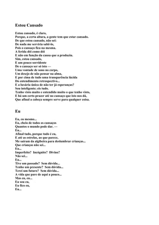 Estou Cansado
Estou cansado, é claro,
Porque, a certa altura, a gente tem que estar cansado.
De que estou cansado, não sei:
De nada me serviria sabê-lo,
Pois o cansaço fica na mesma.
A ferida dói como dói
E não em função da causa que a produziu.
Sim, estou cansado,
E um pouco sorridente
De o cansaço ser só isto —
Uma vontade de sono no corpo,
Um desejo de não pensar na alma,
E por cima de tudo uma transparência lúcida
Do entendimento retrospectivo...
E a luxúria única de não ter já esperanças?
Sou inteligente; eis tudo.
Tenho visto muito e entendido muito o que tenho visto,
E há um certo prazer até no cansaço que isto nos dá,
Que afinal a cabeça sempre serve para qualquer coisa.


Eu
Eu, eu mesmo...
Eu, cheio de todos os cansaços
Quantos o mundo pode dar. —
Eu...
Afinal tudo, porque tudo é eu,
E até as estrelas, ao que parece,
Me saíram da algibeira para deslumbrar crianças...
Que crianças não sei...
Eu...
Imperfeito? Incógnito? Divino?
Não sei...
Eu...
Tive um passado? Sem dúvida...
Tenho um presente? Sem dúvida...
Terei um futuro? Sem dúvida...
A vida que pare de aqui a pouco...
Mas eu, eu...
Eu sou eu,
Eu fico eu,
Eu...
 