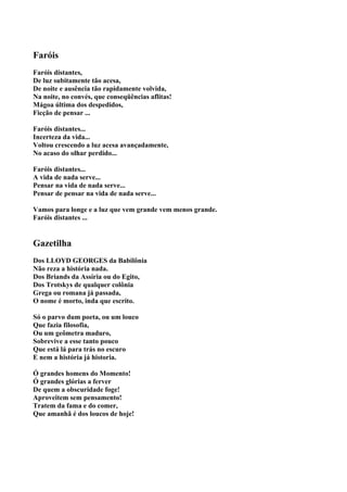 Faróis
Faróis distantes,
De luz subitamente tão acesa,
De noite e ausência tão rapidamente volvida,
Na noite, no convés, que conseqüências aflitas!
Mágoa última dos despedidos,
Ficção de pensar ...

Faróis distantes...
Incerteza da vida...
Voltou crescendo a luz acesa avançadamente,
No acaso do olhar perdido...

Faróis distantes...
A vida de nada serve...
Pensar na vida de nada serve...
Pensar de pensar na vida de nada serve...

Vamos para longe e a luz que vem grande vem menos grande.
Faróis distantes ...


Gazetilha
Dos LLOYD GEORGES da Babilônia
Não reza a história nada.
Dos Briands da Assíria ou do Egito,
Dos Trotskys de qualquer colônia
Grega ou romana já passada,
O nome é morto, inda que escrito.

Só o parvo dum poeta, ou um louco
Que fazia filosofia,
Ou um geômetra maduro,
Sobrevive a esse tanto pouco
Que está lá para trás no escuro
E nem a história já historia.

Ó grandes homens do Momento!
Ó grandes glórias a ferver
De quem a obscuridade foge!
Aproveitem sem pensamento!
Tratem da fama e do comer,
Que amanhã é dos loucos de hoje!
 