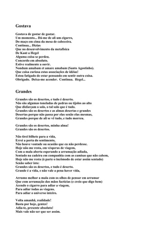 Gostava
Gostava de gostar de gostar.
Um momento... Dá-me de ali um cigarro,
Do maço em cima da mesa de cabeceira.
Continua... Dizias
Que no desenvolvimento da metafisica
De Kant a Hegel
Alguma coisa se perdeu.
Concordo em absoluto.
Estive realmente a ouvir.
Nondum amabam et amare amabam (Santo Agostinho).
Que coisa curiosa estas associações de idéias!
Estou fatigado de estar pensando em sentir outra coisa.
Obrigado. Deixa-me acender. Continua. Hegel...


Grandes
Grandes são os desertos, e tudo é deserto.
Não são algumas toneladas de pedras ou tijolos ao alto
Que disfarçam o solo, o tal solo que é tudo.
Grandes são os desertos e as almas desertas e grandes
Desertas porque não passa por elas senão elas mesmas,
Grandes porque de ali se vê tudo, e tudo morreu.

Grandes são os desertos, minha alma!
Grandes são os desertos.

Não tirei bilhete para a vida,
Errei a porta do sentimento,
Não houve vontade ou ocasião que eu não perdesse.
Hoje não me resta, em vésperas de viagem,
Com a mala aberta esperando a arrumação adiada,
Sentado na cadeira em companhia com as camisas que não cabem,
Hoje não me resta (à parte o incômodo de estar assim sentado)
Senão saber isto:
Grandes são os desertos, e tudo é deserto.
Grande é a vida, e não vale a pena haver vida,

Arrumo melhor a mala com os olhos de pensar em arrumar
Que com arrumação das mãos factícias (e creio que digo bem)
Acendo o cigarro para adiar a viagem,
Para adiar todas as viagens.
Para adiar o universo inteiro.

Volta amanhã, realidade!
Basta por hoje, gentes!
Adia-te, presente absoluto!
Mais vale não ser que ser assim.
 