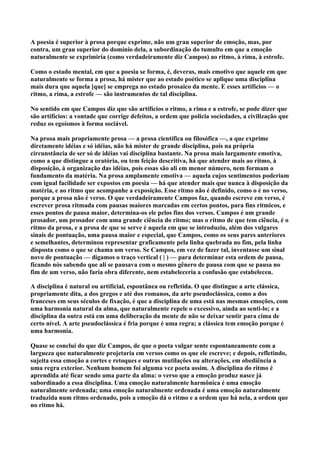 A poesia é superior à prosa porque exprime, não um grau superior de emoção, mas, por
contra, um grau superior do domínio dela, a subordinação do tumulto em que a emoção
naturalmente se exprimiria (como verdadeiramente diz Campos) ao ritmo, à rima, à estrofe.

Como o estado mental, em que a poesia se forma, é, deveras, mais emotivo que aquele em que
naturalmente se forma a prosa, há mister que ao estado poético se aplique uma disciplina
mais dura que aquela [que] se emprega no estado prosaico da mente. E esses artifícios — o
ritmo, a rima, a estrofe — são instrumentos de tal disciplina.

No sentido em que Campos diz que são artifícios o ritmo, a rima e a estrofe, se pode dizer que
são artifícios: a vontade que corrige defeitos, a ordem que policia sociedades, a civilização que
reduz os egoísmos à forma sociável.

Na prosa mais propriamente prosa — a prosa científica ou filosófica —, a que exprime
diretamente idéias e só idéias, não há mister de grande disciplina, pois na própria
circunstância de ser só de idéias vai disciplina bastante. Na prosa mais largamente emotiva,
como a que distingue a oratória, ou tem feição descritiva, há que atender mais ao ritmo, à
disposição, à organização das idéias, pois essas são ali em menor número, nem formam o
fundamento da matéria. Na prosa amplamente emotiva — aquela cujos sentimentos poderiam
com igual facilidade ser expostos em poesia — há que atender mais que nunca à disposição da
matéria, e ao ritmo que acompanhe a exposição. Esse ritmo não é definido, como o é no verso,
porque a prosa não é verso. O que verdadeiramente Campos faz, quando escreve em verso, é
escrever prosa ritmada com pausas maiores marcadas em certos pontos, para fins rítmicos, e
esses pontos de pausa maior, determina-os ele pelos fins dos versos. Campos é um grande
prosador, um prosador com uma grande ciência do ritmo; mas o ritmo de que tem ciência, é o
ritmo da prosa, e a prosa de que se serve é aquela em que se introduziu, além dos vulgares
sinais de pontuação, uma pausa maior e especial, que Campos, como os seus pares anteriores
e semelhantes, determinou representar graficamente pela linha quebrada no fim, pela linha
disposta como o que se chama um verso. Se Campos, em vez de fazer tal, inventasse um sinal
novo de pontuação — digamos o traço vertical ( | ) — para determinar esta ordem de pausa,
ficando nós sabendo que ali se pausava com o mesmo gênero de pausa com que se pausa no
fim de um verso, não faria obra diferente, nem estabeleceria a confusão que estabeleceu.

A disciplina é natural ou artificial, espontânea ou refletida. O que distingue a arte clássica,
propriamente dita, a dos gregos e até dos romanos, da arte pseudoclássica, como a dos
franceses em seus séculos de fixação, é que a disciplina de uma está nas mesmas emoções, com
uma harmonia natural da alma, que naturalmente repele o excessivo, ainda ao senti-lo; e a
disciplina da outra está em uma deliberação da mente de não se deixar sentir para cima de
certo nível. A arte pseudoclássica é fria porque é uma regra; a clássica tem emoção porque é
uma harmonia.

Quase se conclui do que diz Campos, de que o poeta vulgar sente espontaneamente com a
largueza que naturalmente projetaria em versos como os que ele escreve; e depois, refletindo,
sujeita essa emoção a cortes e retoques e outras mutilações ou alterações, em obediência a
uma regra exterior. Nenhum homem foi alguma vez poeta assim. A disciplina do ritmo é
aprendida até fícar sendo uma parte da alma: o verso que a emoção produz nasce já
subordinado a essa disciplina. Uma emoção naturalmente harmônica é uma emoção
naturalmente ordenada; uma emoção naturalmente ordenada é uma emoção naturalmente
traduzida num ritmo ordenado, pois a emoção dá o ritmo e a ordem que há nela, a ordem que
no ritmo há.
 