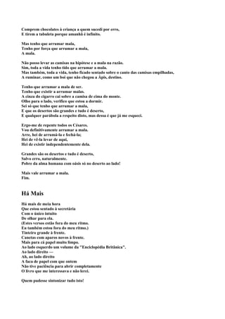 Comprem chocolates à criança a quem sucedi por erro,
E tirem a tabuleta porque amanhã é infinito.

Mas tenho que arrumar mala,
Tenho por força que arrumar a mala,
A mala.

Não posso levar as camisas na hipótese e a mala na razão.
Sim, toda a vida tenho tido que arrumar a mala.
Mas também, toda a vida, tenho ficado sentado sobre o canto das camisas empilhadas,
A ruminar, como um boi que não chegou a Ápis, destino.

Tenho que arrumar a mala de ser.
Tenho que existir a arrumar malas.
A cinza do cigarro cai sobre a camisa de cima do monte.
Olho para o lado, verifico que estou a dormir.
Sei só que tenho que arrumar a mala,
E que os desertos são grandes e tudo é deserto,
E qualquer parábola a respeito disto, mas dessa é que já me esqueci.

Ergo-me de repente todos os Césares.
Vou definitivamente arrumar a mala.
Arre, hei de arrumá-la e fechá-la;
Hei de vê-la levar de aqui,
Hei de existir independentemente dela.

Grandes são os desertos e tudo é deserto,
Salvo erro, naturalmente.
Pobre da alma humana com oásis só no deserto ao lado!

Mais vale arrumar a mala.
Fim.


Há Mais
Há mais de meia hora
Que estou sentado à secretária
Com o único intuito
De olhar para ela.
(Estes versos estão fora do meu ritmo.
Eu também estou fora do meu ritmo.)
Tinteiro grande à frente.
Canetas com aparos novos à frente.
Mais para cá papel muito limpo.
Ao lado esquerdo um volume da "Enciclopédia Britânica".
Ao lado direito —
Ah, ao lado direito
A faca de papel com que ontem
Não tive paciência para abrir completamente
O livro que me interessava e não lerei.

Quem pudesse sintonizar tudo isto!
 