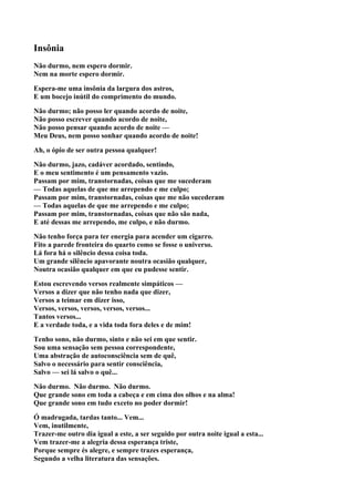 Insônia
Não durmo, nem espero dormir.
Nem na morte espero dormir.

Espera-me uma insônia da largura dos astros,
E um bocejo inútil do comprimento do mundo.

Não durmo; não posso ler quando acordo de noite,
Não posso escrever quando acordo de noite,
Não posso pensar quando acordo de noite —
Meu Deus, nem posso sonhar quando acordo de noite!

Ah, o ópio de ser outra pessoa qualquer!

Não durmo, jazo, cadáver acordado, sentindo,
E o meu sentimento é um pensamento vazio.
Passam por mim, transtornadas, coisas que me sucederam
— Todas aquelas de que me arrependo e me culpo;
Passam por mim, transtornadas, coisas que me não sucederam
— Todas aquelas de que me arrependo e me culpo;
Passam por mim, transtornadas, coisas que não são nada,
E até dessas me arrependo, me culpo, e não durmo.

Não tenho força para ter energia para acender um cigarro.
Fito a parede fronteira do quarto como se fosse o universo.
Lá fora há o silêncio dessa coisa toda.
Um grande silêncio apavorante noutra ocasião qualquer,
Noutra ocasião qualquer em que eu pudesse sentir.

Estou escrevendo versos realmente simpáticos —
Versos a dizer que não tenho nada que dizer,
Versos a teimar em dizer isso,
Versos, versos, versos, versos, versos...
Tantos versos...
E a verdade toda, e a vida toda fora deles e de mim!

Tenho sono, não durmo, sinto e não sei em que sentir.
Sou uma sensação sem pessoa correspondente,
Uma abstração de autoconsciência sem de quê,
Salvo o necessário para sentir consciência,
Salvo — sei lá salvo o quê...

Não durmo. Não durmo. Não durmo.
Que grande sono em toda a cabeça e em cima dos olhos e na alma!
Que grande sono em tudo exceto no poder dormir!

Ó madrugada, tardas tanto... Vem...
Vem, inutilmente,
Trazer-me outro dia igual a este, a ser seguido por outra noite igual a esta...
Vem trazer-me a alegria dessa esperança triste,
Porque sempre és alegre, e sempre trazes esperança,
Segundo a velha literatura das sensações.
 