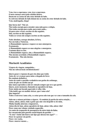 Vem, traz a esperança, vem, traz a esperança.
O meu cansaço entra pelo colchão dentro.
Doem-me as costas de não estar deitado de lado.
Se estivesse deitado de lado doíam-me as costas de estar deitado de lado.
Vem, madrugada, chega!

Que horas são? Não sei.
Não tenho energia para estender uma mão para o relógio,
Não tenho energia para nada, para mais nada...
Só para estes versos, escritos no dia seguinte.
Sim, escritos no dia seguinte.
Todos os versos são sempre escritos no dia seguinte.

Noite absoluta, sossego absoluto, lá fora.
Paz em toda a Natureza.
A Humanidade repousa e esquece as suas amarguras.
Exatamente.
A Humanidade esquece as suas alegrias e amarguras.
Costuma dizer-se isto.
A Humanidade esquece, sim, a Humanidade esquece,
Mas mesmo acordada a Humanidade esquece.
Exatamente. Mas não durmo.


Marinetti Acadêmico
Véspera de viagem, campainha...
Não me sobreavisem estridentemente!

Quero gozar o repouso da gare da alma que tenho
Antes de ver avançar para mim a chegada de ferro
Do comboio definitivo,
Antes de sentir a partida verdadeira nas goelas do estômago,
Antes de pôr no estribo um pé
Que nunca aprendeu a não ter emoção sempre que teve que partir.
Quero, neste momento, fumando no apeadeiro de hoje,
Estar ainda um bocado agarrado à velha vida.
Vida inútil, que era melhor deixar, que é uma cela?
Que importa?
Todo o Universo é uma cela, e o estar preso não tem que ver com o tamanho da cela.

Sabe-me a náusea próxima o cigarro. O comboio já partiu da outra estação...
Adeus, adeus, adeus, toda a gente que não veio despedir-se de mim,
Minha família abstrata e impossível...
Adeus dia de hoje, adeus apeadeiro de hoje, adeus vida, adeus vida!
Ficar como um volume rotulado esquecido,
Ao canto do resguardo de passageiros do outro lado da linha.
Ser encontrado pelo guarda casual depois da partida —
"E esta? Então não houve um tipo que deixou isto aqui?" —
Ficar só a pensar em partir,
Ficar e ter razão,
Ficar e morrer menos ...
 