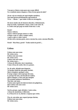 Vou para o futuro como para um exame difícil.
Se o comboio nunca chegasse e Deus tivesse pena de mim?

Já me vejo na estação até aqui simples metáfora.
Sou uma pessoa perfeitamente apresentável.
Vê-se — dizem — que tenho vivido no estrangeiro.

Os meus modos são de homem educado, evidentemente.
Pego na mala, rejeitando o moço, como a um vicio vil.
E a mão com que pego na mala treme-me e a ela.

Partir!
Nunca voltarei,
Nunca voltarei porque nunca se volta.
O lugar a que se volta é sempre outro,
A gare a que se volta é outra.
Já não está a mesma gente, nem a mesma luz, nem a mesma filosofia.

Partir! Meu Deus, partir! Tenho medo de partir!...


Lisboa
Lisboa com suas casas
De várias cores,
Lisboa com suas casas
De várias cores,
Lisboa com suas casas
De várias cores ...
À força de diferente, isto é monótono.
Como à força de sentir, fico só a pensar.

Se, de noite, deitado mas desperto,
Na lucidez inútil de não poder dormir,
Quero imaginar qualquer coisa
E surge sempre outra (porque há sono,
E, porque há sono, um bocado de sonho),
Quero alongar a vista com que imagino
Por grandes palmares fantásticos,
Mas não vejo mais,
Contra uma espécie de lado de dentro de pálpebras,
Que Lisboa com suas casas
De várias cores.

Sorrio, porque, aqui, deitado, é outra coisa.
A força de monótono, é diferente.
E, à força de ser eu, durmo e esqueço que existo.

Fica só, sem mim, que esqueci porque durmo,
Lisboa com suas casas
De várias cores.
 