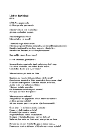 Lisbon Revisited
(l923)

NÃO: Não quero nada.
Já disse que não quero nada.

Não me venham com conclusões!
A única conclusão é morrer.

Não me tragam estéticas!
Não me falem em moral!

Tirem-me daqui a metafísica!
Não me apregoem sistemas completos, não me enfileirem conquistas
Das ciências (das ciências, Deus meu, das ciências!) —
Das ciências, das artes, da civilização moderna!

Que mal fiz eu aos deuses todos?

Se têm a verdade, guardem-na!

Sou um técnico, mas tenho técnica só dentro da técnica.
Fora disso sou doido, com todo o direito a sê-lo.
Com todo o direito a sê-lo, ouviram?

Não me macem, por amor de Deus!

Queriam-me casado, fútil, quotidiano e tributável?
Queriam-me o contrário disto, o contrário de qualquer coisa?
Se eu fosse outra pessoa, fazia-lhes, a todos, a vontade.
Assim, como sou, tenham paciência!
Vão para o diabo sem mim,
Ou deixem-me ir sozinho para o diabo!
Para que havemos de ir juntos?

Não me peguem no braço!
Não gosto que me peguem no braço. Quero ser sozinho.
Já disse que sou sozinho!
Ah, que maçada quererem que eu seja da companhia!

Ó céu azul — o mesmo da minha infância —
Eterna verdade vazia e perfeita!
Ó macio Tejo ancestral e mudo,
Pequena verdade onde o céu se reflete!
Ó mágoa revisitada, Lisboa de outrora de hoje!
Nada me dais, nada me tirais, nada sois que eu me sinta.

Deixem-me em paz! Não tardo, que eu nunca tardo...
E enquanto tarda o Abismo e o Silêncio quero estar sozinho!
 