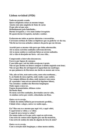 Lisbon revisited (1926)
Nada me prende a nada.
Quero cinqüenta coisas ao mesmo tempo.
Anseio com uma angústia de fome de carne
O que não sei que seja -
Definidamente pelo indefinido...
Durmo irrequieto, e vivo num sonhar irrequieto
De quem dorme irrequieto, metade a sonhar.

Fecharam-me todas as portas abstratas e necessárias.
Correram cortinas de todas as hipóteses que eu poderia ver da rua.
Não há na travessa achada o número da porta que me deram.

Acordei para a mesma vida para que tinha adormecido.
Até os meus exércitos sonhados sofreram derrota.
Até os meus sonhos se sentiram falsos ao serem sonhados.
Até a vida só desejada me farta - até essa vida...

Compreendo a intervalos desconexos;
Escrevo por lapsos de cansaço;
E um tédio que é até do tédio arroja-me à praia.
Não sei que destino ou futuro compete à minha angústia sem leme;
Não sei que ilhas do sul impossível aguardam-me naufrago;
ou que palmares de literatura me darão ao menos um verso.

Não, não sei isto, nem outra coisa, nem coisa nenhuma...
E, no fundo do meu espírito, onde sonho o que sonhei,
Nos campos últimos da alma, onde memoro sem causa
(E o passado é uma névoa natural de lágrimas falsas),
Nas estradas e atalhos das florestas longínquas
Onde supus o meu ser,
Fogem desmantelados, últimos restos
Da ilusão final,
Os meus exércitos sonhados, derrotados sem ter sido,
As minhas cortes por existir, esfaceladas em Deus.

Outra vez te revejo,
Cidade da minha infância pavorosamente perdida...
Cidade triste e alegre, outra vez sonho aqui...

Eu? Mas sou eu o mesmo que aqui vivi, e aqui voltei,
E aqui tornei a voltar, e a voltar.
E aqui de novo tornei a voltar?
Ou somos todos os Eu que estive aqui ou estiveram,
Uma série de contas-entes ligados por um fio-memória,
Uma série de sonhos de mim de alguém de fora de mim?

Outra vez te revejo,
Com o coração mais longínquo, a alma menos minha.
 