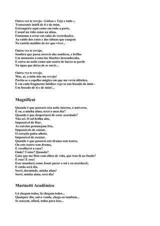 Outra vez te revejo - Lisboa e Tejo e tudo -,
Transeunte inútil de ti e de mim,
Estrangeiro aqui como em toda a parte,
Casual na vida como na alma,
Fantasma a errar em salas de recordações,
Ao ruído dos ratos e das tábuas que rangem
No castelo maldito de ter que viver...

Outra vez te revejo,
Sombra que passa através das sombras, e brilha
Um momento a uma luz fúnebre desconhecida,
E entra na noite como um rastro de barco se perde
Na água que deixa de se ouvir...

Outra vez te revejo,
Mas, ai, a mim não me revejo!
Partiu-se o espelho mágico em que me revia idêntico,
E em cada fragmento fatídico vejo só um bocado de mim -
Um bocado de ti e de mim!...


Magnificat
Quando é que passará esta noite interna, o universo,
E eu, a minha alma, terei o meu dia?
Quando é que despertarei de estar acordado?
Não sei. O sol brilha alto,
Impossível de fitar.
As estrelas pestanejam frio,
Impossíveis de contar.
O coração pulsa alheio,
Impossível de escutar.
Quando é que passará este drama sem teatro,
Ou este teatro sem drama,
E recolherei a casa?
Onde? Como? Quando?
Gato que me fitas com olhos de vida, que tens lá no fundo?
É esse! É esse!
Esse mandará como Josué parar o sol e eu acordarei;
E então será dia.
Sorri, dormindo, minha alma!
Sorri, minha alma, será dia!


Marinetti Acadêmico
Lá chegam todos, lá chegam todos...
Qualquer dia, salvo venda, chego eu também...
Se nascem, afinal, todos para isso...
 