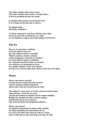 Não tenho remédio senão morrer antes,
Não tenho remédio senão escalar o Grande Muro...
Se fico cá, prendem-me para ser social...

Lá chegam todos, porque nasceram para Isso,
E só se chega ao Isso para que se nasceu...

Lá chegam todos...
Marinetti, acadêmico...

As Musas vingaram-se com focos elétricos, meu velho,
Puseram-te por fim na ribalta da cave velha,
E a tua dinâmica, sempre um bocado italiana, f-f-f-f-f-f-f-f...


Mas Eu
Mas eu, em cuja alma se refletem
As forças todas do universo,
Em cuja reflexão emotiva e sacudida
Minuto a minuto, emoção a emoção,
Coisas antagônicas e absurdas se sucedem —
Eu o foco inútil de todas as realidades,
Eu o fantasma nascido de todas as sensações,
Eu o abstrato, eu o projetado no écran,
Eu a mulher legítima e triste do Conjunto
Eu sofro ser eu através disto tudo como ter sede sem ser de água.


Mestre
Mestre, meu mestre querido!
Coração do meu corpo intelectual e inteiro!
Vida da origem da minha inspiração!
Mestre, que é feito de ti nesta forma de vida?

Não cuidaste se morrerias, se viverias, nem de ti nem de nada,
Alma abstrata e visual até aos ossos,
Atenção maravilhosa ao mundo exterior sempre múltiplo,
Refúgio das saudades de todos os deuses antigos,
Espírito humano da terra materna,
Flor acima do dilúvio da inteligência subjetiva...

Mestre, meu mestre!
Na angústia sensacionista de todos os dias sentidos,
Na mágoa quotidiana das matemáticas de ser,
Eu, escravo de tudo como um pó de todos os ventos,
Ergo as mãos para ti, que estás longe, tão longe de mim!
 