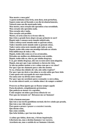 Meu mestre e meu guia!
A quem nenhuma coisa feriu, nem doeu, nem perturbou,
Seguro como um sol fazendo o seu dia involuntariamente,
Natural como um dia mostrando tudo,
Meu mestre, meu coração não aprendeu a tua serenidade.
Meu coração não aprendeu nada.
Meu coração não é nada,
Meu coração está perdido.
Mestre, só seria como tu se tivesse sido tu.
Que triste a grande hora alegre em que primeiro te ouvi!
Depois tudo é cansaço neste mundo subjetivado,
Tudo é esforço neste mundo onde se querem coisas,
Tudo é mentira neste mundo onde se pensam coisas,
Tudo é outra coisa neste mundo onde tudo se sente.
Depois, tenho sido como um mendigo deixado ao relento
Pela indiferença de toda a vila.
Depois, tenho sido como as ervas arrancadas,
Deixadas aos molhos em alinhamentos sem sentido.
Depois, tenho sido eu, sim eu, por minha desgraça,
E eu, por minha desgraça, não sou eu nem outro nem ninguém.
Depois, mas por que é que ensinaste a clareza da vista,
Se não me podias ensinar a ter a alma com que a ver clara?
Por que é que me chamaste para o alto dos montes
Se eu, criança das cidades do vale, não sabia respirar?
Por que é que me deste a tua alma se eu não sabia que fazer dela
Como quem está carregado de ouro num deserto,
Ou canta com voz divina entre ruínas?
Por que é que me acordaste para a sensação e a nova alma,
Se eu não saberei sentir, se a minha alma é de sempre a minha?

Prouvera ao Deus ignoto que eu ficasse sempre aquele
Poeta decadente, estupidamente pretensioso,
Que poderia ao menos vir a agradar,
E não surgisse em mim a pavorosa ciência de ver.
Para que me tornaste eu? Deixasses-me ser humano!

Feliz o homem marçano
Que tem a sua tarefa quotidiana normal, tão leve ainda que pesada,
Que tem a sua vida usual,
Para quem o prazer é prazer e o recreio é recreio,
Que dorme sono,
Que come comida,
Que bebe bebida, e por isso tem alegria.

A calma que tinhas, deste-ma, e foi-me inquietação.
Libertaste-me, mas o destino humano é ser escravo.
Acordaste-me, mas o sentido de ser humano é dormir.
 
