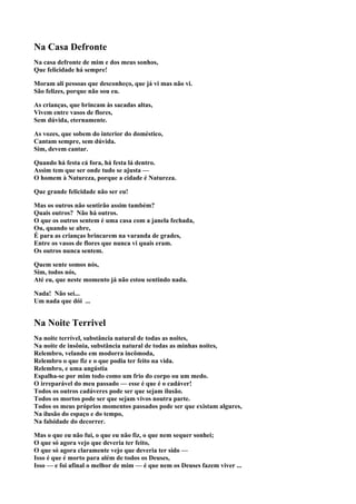 Na Casa Defronte
Na casa defronte de mim e dos meus sonhos,
Que felicidade há sempre!

Moram ali pessoas que desconheço, que já vi mas não vi.
São felizes, porque não sou eu.

As crianças, que brincam às sacadas altas,
Vivem entre vasos de flores,
Sem dúvida, eternamente.

As vozes, que sobem do interior do doméstico,
Cantam sempre, sem dúvida.
Sim, devem cantar.

Quando há festa cá fora, há festa lá dentro.
Assim tem que ser onde tudo se ajusta —
O homem à Natureza, porque a cidade é Natureza.

Que grande felicidade não ser eu!

Mas os outros não sentirão assim também?
Quais outros? Não há outros.
O que os outros sentem é uma casa com a janela fechada,
Ou, quando se abre,
É para as crianças brincarem na varanda de grades,
Entre os vasos de flores que nunca vi quais eram.
Os outros nunca sentem.

Quem sente somos nós,
Sim, todos nós,
Até eu, que neste momento já não estou sentindo nada.

Nada! Não sei...
Um nada que dói ...


Na Noite Terrivel
Na noite terrível, substância natural de todas as noites,
Na noite de insônia, substância natural de todas as minhas noites,
Relembro, velando em modorra incômoda,
Relembro o que fiz e o que podia ter feito na vida.
Relembro, e uma angústia
Espalha-se por mim todo como um frio do corpo ou um medo.
O irreparável do meu passado — esse é que é o cadáver!
Todos os outros cadáveres pode ser que sejam ilusão.
Todos os mortos pode ser que sejam vivos noutra parte.
Todos os meus próprios momentos passados pode ser que existam algures,
Na ilusão do espaço e do tempo,
Na falsidade do decorrer.

Mas o que eu não fui, o que eu não fiz, o que nem sequer sonhei;
O que só agora vejo que deveria ter feito,
O que só agora claramente vejo que deveria ter sido —
Isso é que é morto para além de todos os Deuses,
Isso — e foi afinal o melhor de mim — é que nem os Deuses fazem viver ...
 